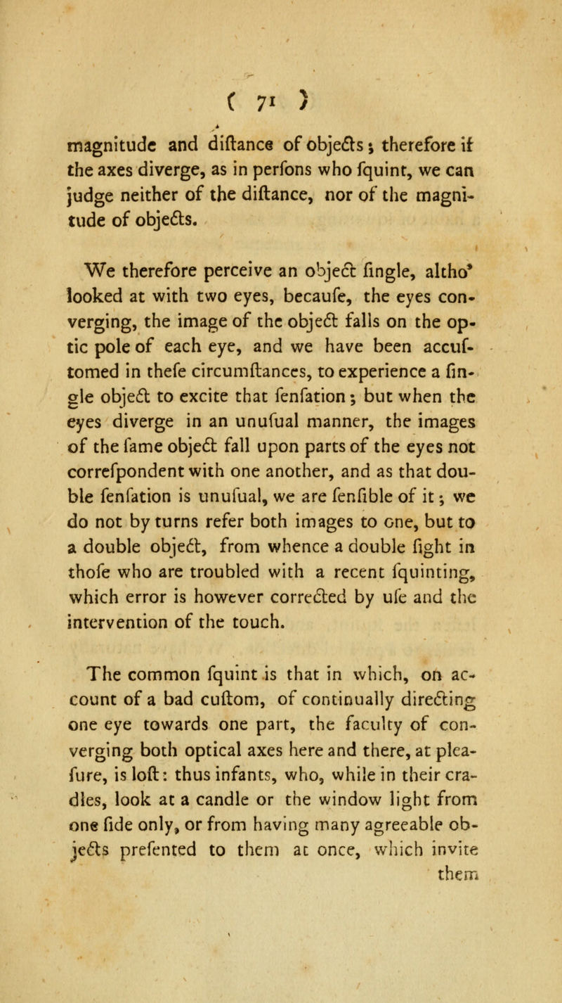 magnitude and diftance of objefts; therefore if the axes diverge, as in perfons who fquint, we can judge neither of the diftance, nor of the magni- tude of objefts. We therefore perceive an objeft fingle, altho* looked at with two eyes, becaufe, the eyes con* verging, the image of the objeft falls on the op- tic pole of each eye, and we have been accuf- tomed in thefe circumftances, to experience a An- gle objeit to excite that fenfation; but when the eyes diverge in an unufual manner, the images of the fame objeft fall upon parts of the eyes not correfpondent with one another, and as that dou- ble fenfation is unufual, we are fenfible of it; we do not by turns refer both images to cne, but to a double objedt, from whence a double fight in thofe who are troubled with a recent fquinting, which error is however corrected by uie and the intervention of the touch. The common fquint is that in which, on ac- count of a bad cuftom, of continually directing one eye towards one part, the faculty of con- verging both optical axes here and there, at plea- sure, is loft: thus infants, who3 while in their cra- dles, look at a candle or the window light from one fide only, or from having many agreeable ob- je&s prefented to them at once, which invite thern