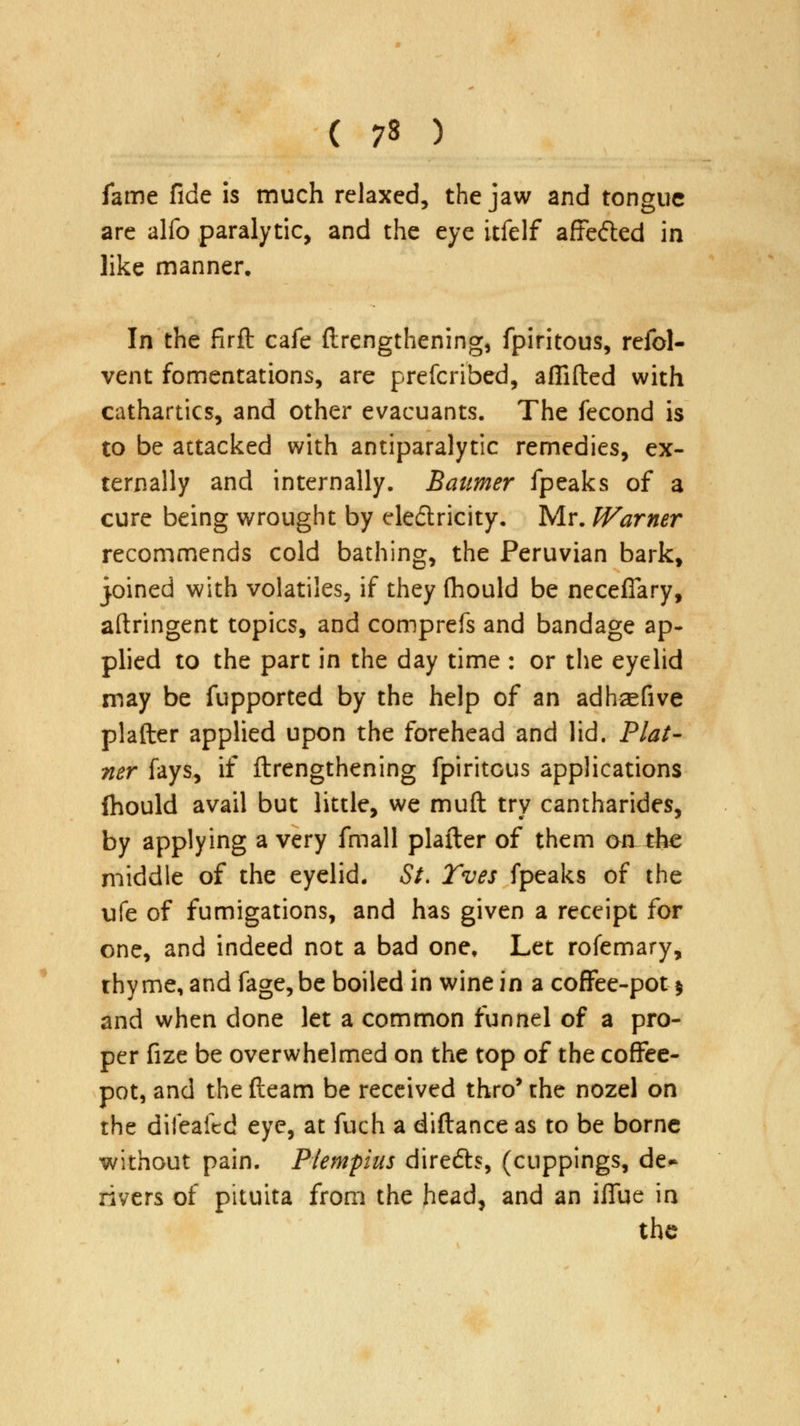 fame fide is much relaxed, the jaw and tongue are alfo paralytic, and the eye itfelf affe&ed in like manner. In the firft cafe {lengthening, fpiritous, refol- vent fomentations, are prefcribed, aflifted with cathartics, and other evacuants. The fecond is to be attacked with antiparalytic remedies, ex- ternally and internally. Baumer fpeaks of a cure being wrought by electricity. Mr. Warner recommends cold bathing, the Peruvian bark, joined with volatiles, if they (hould be neceflary, aftringent topics, and comprefs and bandage ap- plied to the part in the day time : or the eyelid may be fupported by the help of an adhasfive plafter applied upon the forehead and lid. Plai- ner fays, if {lengthening fpiritGus applications fhould avail but little, we muft try cantharides, by applying a very fmall plafter of them on the middle of the eyelid. St. Yves fpeaks of the ufe of fumigations, and has given a receipt for one, and indeed not a bad one, Let rofemary, thy me, and fage, be boiled in wine in a coffee-pot % and when done let a common funnel of a pro- per fize be overwhelmed on the top of the coffee- pot, and the fteam be received thro* the nozel on the difeafed eye, at fuch a diftance as to be borne without pain. Plernpius diredb, (cuppings, de* rivers of pituita from the head, and an iffue in the