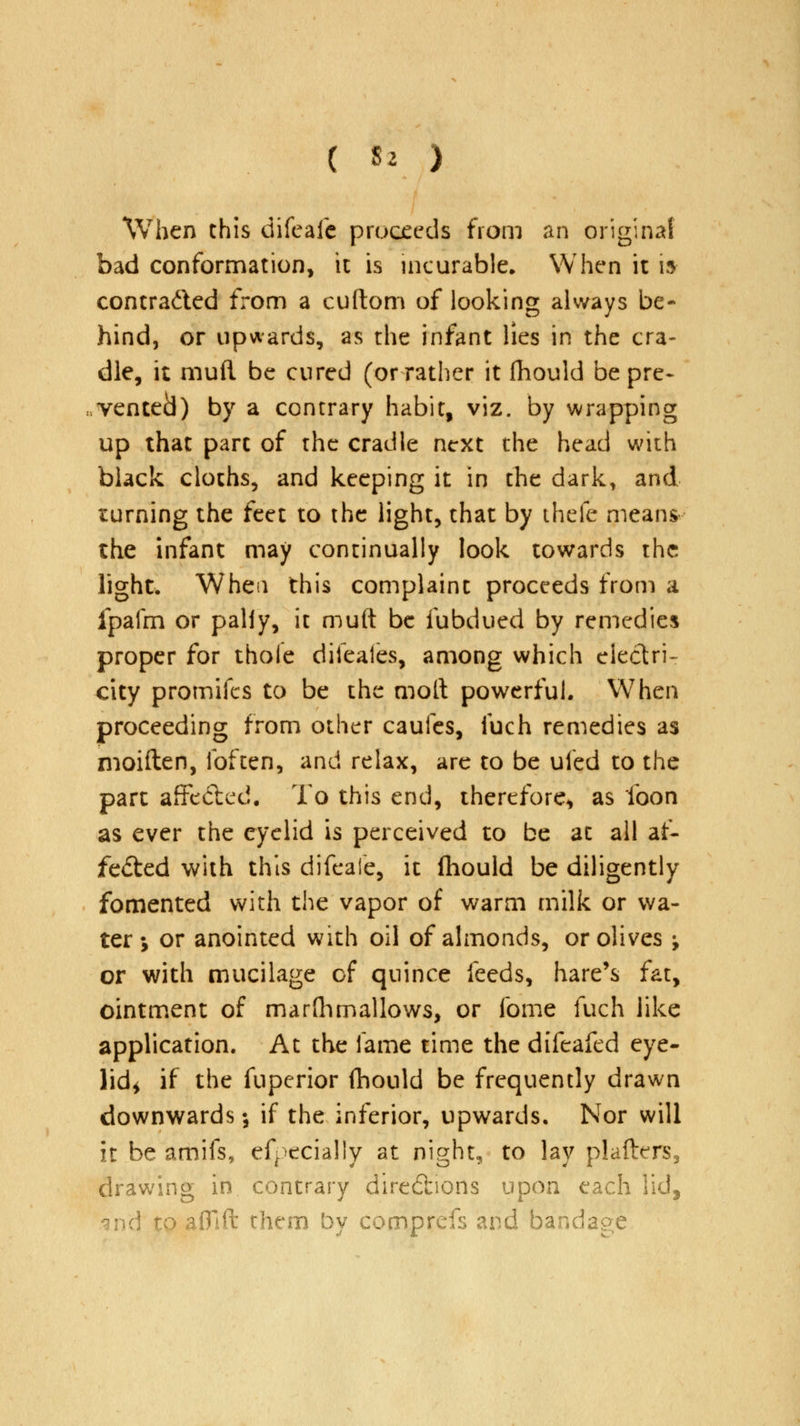 When this difeafe proceeds from an original bad conformation, it is incurable. When it i» contra&ed from a cuftom of looking always be- hind, or upwards, as the infant lies in the cra- dle, it mud be cured (or rather it fhould be pre- vented) by a contrary habit, viz. by wrapping up that part of the cradle next the head with black cloths, and keeping it in the dark, and turning the feet to the light, that by thefe means the infant may continually look towards the light. When this complaint proceeds from a fpafm or paliy, it muft be iubdued by remedies proper for thole diieales, among which electri- city promifes to be the moll powerful. When proceeding from other caufes, fuch remedies as moiften, Ibften, and relax, are to be uled to the part affected. To this end, therefore, as loon as ever the eyelid is perceived to be at all af- fected with this difeaie, it (hould be diligently fomented with the vapor of warm milk or wa- ter •, or anointed with oil of almonds, or olives ; or with mucilage of quince feeds, hare's fat, ointment of marfhmallows, or fome fuch like application. At the fame time the difeafed eye- lid* if the fuperior fhould be frequently drawn downwards; if the inferior, upwards. Nor will it be amifs, efpecially at night, to lay plafters3 drawing in contrary directions upon each lid, gnd to affift them by comprefs and bandage