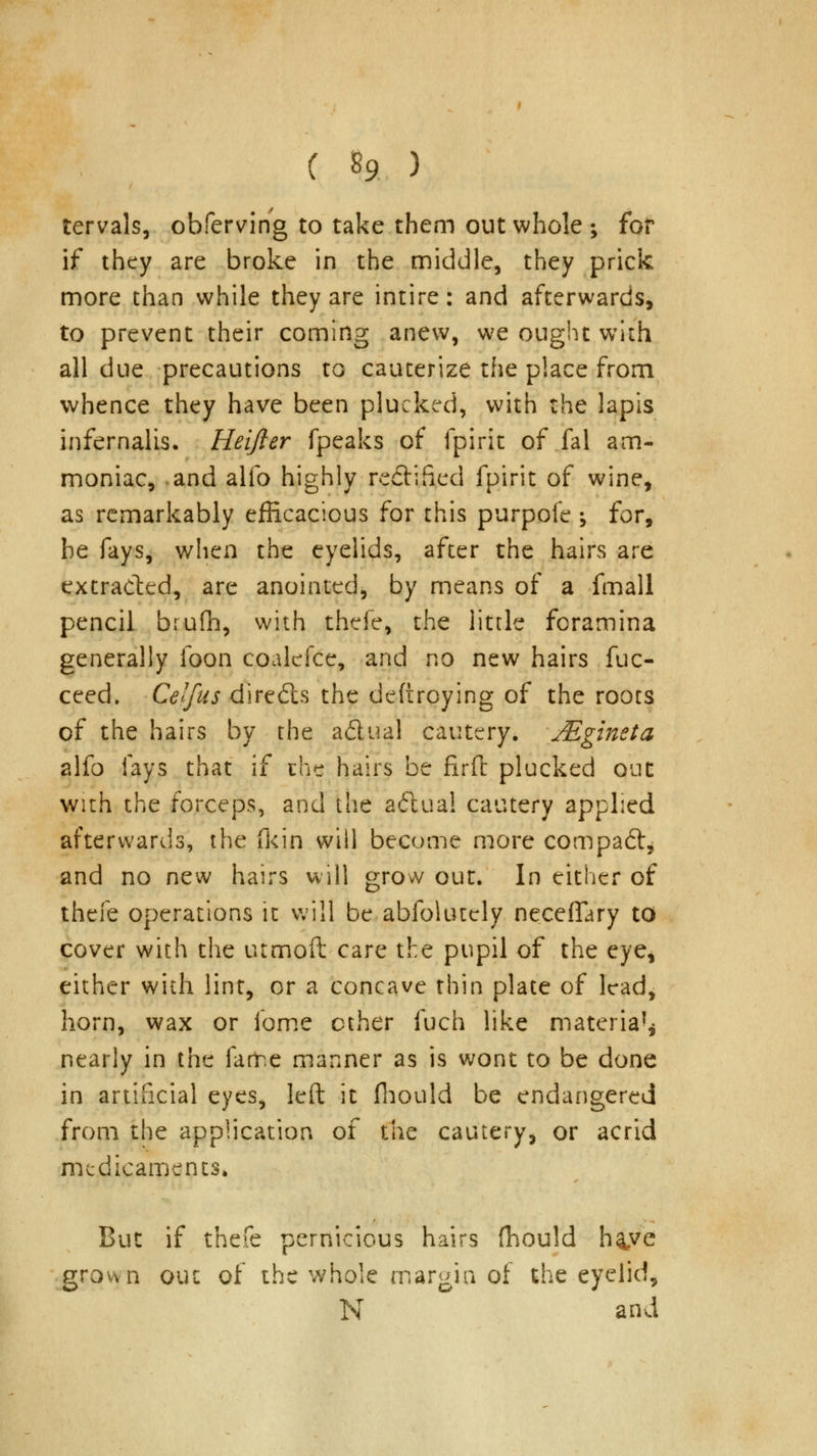 tervals, obferving to take them out whole ; for if they are broke in the middle, they prick more than while they are intire: and afterwards, to prevent their coming anew, we ought with all due precautions to cauterize the place from whence they have been plucked, with the lapis infernalis. Heifter fpeaks of fpirit of fal am- moniac, and alio highly rectified fpirit of wine, as remarkably efficacious for this purpofe ; for, be fays, when the eyelids, after the hairs are extracted, are anointed, by means of a fmall pencil brufh, with thefe, the little foramina generally foon coalcfce, and no new hairs fuc- ceed. Celfus directs the deftroying of the roots of the hairs by the a&ual cautery. Mgineta alfo fays that if the hairs be fir ft plucked out with the forceps, and the actual cautery applied afterwards, the (kin will become more compaft* and no new hairs will grow out. In either of thefe operations it will be abfolutely neceffary to cover with the utmoft care the pupil of the eye, either with lint, or a concave thin plate of lead, horn, wax or fome ether fuch like materia'* nearly in the fame manner as is wont to be done in artificial eyes, left it fhould be endangered from the application of the cautery, or acrid medicaments* But if thefe pernicious hairs fhould h^ve grown out of the whole margin of the eyelid, N and