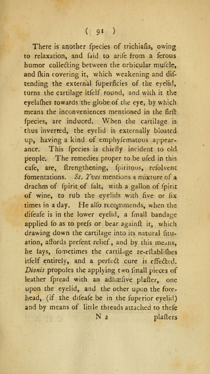 ( 9* ) There is another fpecies of trichiafis, owing to relaxation, and faid to arife from a ferous humor collecting between the orbicular mufcle, and (kin covering it, which weakening and dis- tending the external fuperficies of the eyelid, turns the cartilage itfelf round, and with it the eyela(hes towards the globe of the eye, by which means the inconveniences mentioned in the firft fpecies, are induced. When the cartilage is thus inverted, the eyelid is externally bloated up, having a kind of emphyfematous appear* ance. This fpecies is chiefly incident to old people. The remedies proper to be ufed in this cafe, are, ftrengthening, fpiritous, refolvenc fomentations. St. Yves mentions a mixture of a drachm of fpirit of fait, with a gallon of fpiric of wine, to rub the eyelids with five or fix times in a day. He alfo rcco/nmends, when the difeafe is in the lower eyelid, a fmall bandage applied lb as to prefs or bear againft it, which drawing down the cartilage into its natural Situ- ation, affords prefent relief, and by this means, he lays, fometimes the cartilage re-eltablifbes itfelf entirely, and a perfcit cure is effedted. Dionis propoies the applying two fmall pieces of leather fpread with an adhsefive plafter, one upon the eyelid, and the other upon the fore- head, (if the difeafe be in the fuperior eyelid) and by means of little threads attached to thefc N 2 plafters