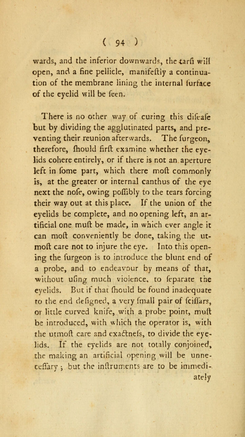 wards, and the inferior downwards, theiarfi will open, and a fine pellicle, manifeftly a continua- tion of the membrane lining the internal furfacc of the eyelid will be feen. There is no other way of curing this difeafe but by dividing the agglutinated parts, and pre- venting their reunion afterwards. The furgeon, therefore, fhould firft examine whether the eye- lids cohere entirely, or if there is not an aperture left in fome part, which there moft commonly is, at the greater or internal canthus of the eye next the nofe, owing poffibly to the tears forcing their way out at this place. If the union of the eyelids be complete, and no opening left, an ar- tificial one muft be made, in which ever angle it can moft conveniently be done, taking the ut- moft care not to injure the eye. Into this open- ing the furgeon is to introduce the blunt end of a probe, and to endeavour by means of that, without ufing much violence, to feparate the eyelids. But if that fhould be found inadequate to the end defigned, a very fmall pair of fciffars, or little curved knife, with a probe point, muft be introduced, with which the operator is, with the utmoft care and exadtnefs, to divide the eye- lids. If the eyelids are not totally conjoined, the making an artificial opening will be unne- cessary \ but the instruments are to be immedi-. ately