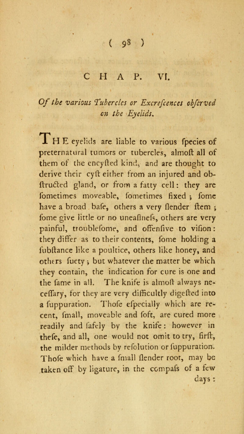 ( 9§ ) CHAP. VI. Of the various Tubercles or Excrefcences obferved en the Eyelids. H E eyelids are liable to various fpecies of preternatural turners or tubercles, almoft all of them of the encyfted kind, and are thought to derive their cyft either from an injured and ob- ftrudted gland, or from a fatty cell: they are fometimes moveable, fometimes fixed ; fome have a broad bafe, others a very (lender flem ; fome give little or no uneafinefc, others are very painful, troublefome, and offenfive to vifion: they differ as to their contents, fome holding a fubftance like a poultice, others like honey, and others fuety ; but whatever the matter be which they contain, the indication for cure is one and the fame in all. The knife is almoft always ne- ceflary, for they are very difficultly digefted into a fuppuration. Thofe efpecially which are re- cent, fmall, moveable and foft, are cured more readily and fafely by the knife: however in thefe, and all, one would not omit to try, firft, the milder methods by refolution or fuppuration. Thofe which have a fmall flender root, may be taken off by ligature, in the compafs of a few days: