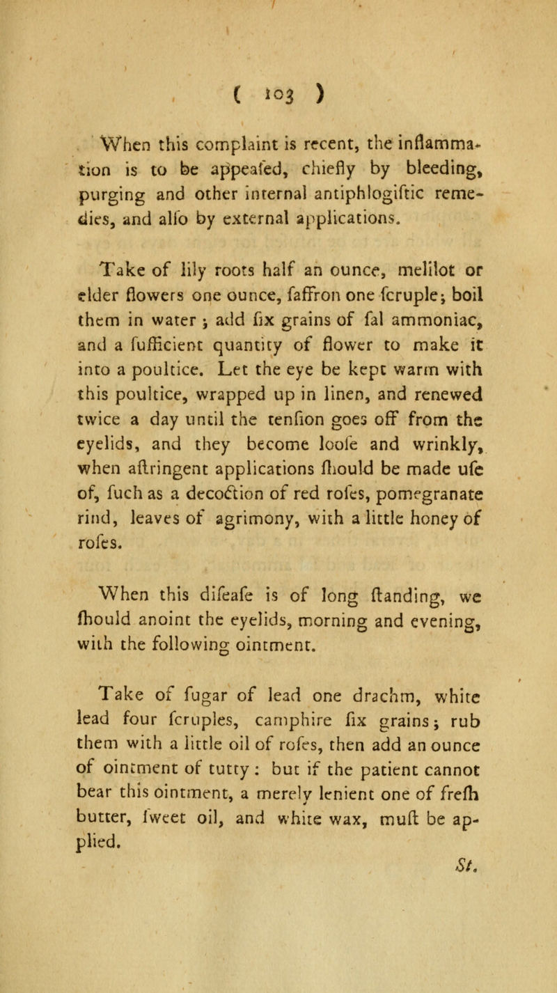 ( *03 ) When this complaint is recent, the inflamma- tion is to be appealed, chiefly by bleeding, purging and other internal antiphlogiftic reme- dies, and alfo by external applications. Take of lily roots half an ounce, melilot or elder flowers one ounce, faffron one fcruple^ boil them in water ; add fix grains of fal ammoniac, and a fufficient quantity of flower to make it into a poultice. Let the eye be kept warm with this poultice, wrapped up in linen, and renewed twice a day until the tenfion goes off from the eyelids, and they become looie and wrinkly, when aftringent applications fhould be made ufe of, fuch as a decodion of red roles, pomegranate rind, leaves of agrimony, with a little honey of rofes. When this difeafe is of long {landing, we fhould anoint the eyelids, morning and evening, with the following ointment. Take of fugar of lead one drachm, white lead four fcruples, camphire fix grains; rub them with a little oil of rofes, then add an ounce of ointment of tutty : but if the patient cannot bear this ointment, a merely lenient one of frefh butter, iwcet oil, and white wax, mud be ap- plied. St.