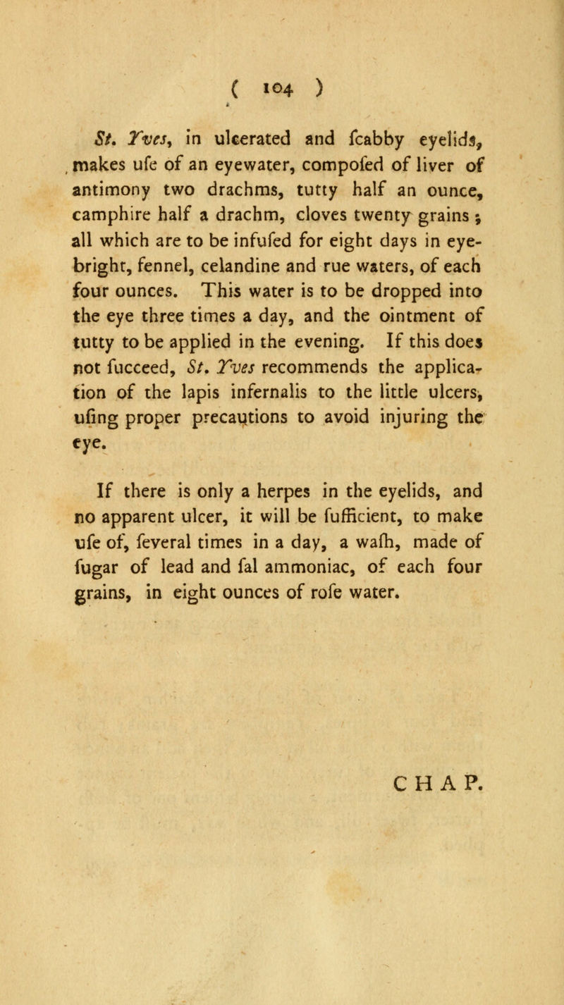 St. TveSy in ulcerated and fcabby eyelids, makes ufe of an eyewater, compofed of liver of antimony two drachms, tutty half an ounce, camphire half a drachm, cloves twenty grains ; all which are to be infufed for eight days in eye- bright, fennel, celandine and rue waters, of each four ounces. This water is to be dropped into the eye three times a day, and the ointment of tutty to be applied in the evening. If this does not fucceed, St. Yves recommends the applica- tion of the lapis infernalis to the little ulcers, ufing proper precautions to avoid injuring the eye. If there is only a herpes in the eyelids, and no apparent ulcer, it will be fufficient, to make ufe of, feveral times in a day, a wafh, made of fugar of lead and fal ammoniac, of each four grains, in eight ounces of rofe water.