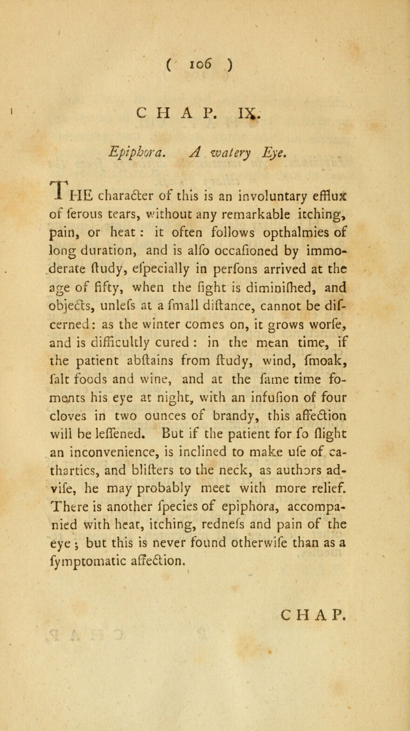 CHAP. IX. Epiphora. A watery Eye. HE chara&er of this is an involuntary efflu^ of ferous tears, without any remarkable itching, pain, or heat: it often follows opthalmies of long duration, and is alfo occafioned by immo- derate ftudy, efpecially in perfons arrived at the age of fifty, when the fight is diminifhed, and objects, unlefs at a fmall diftance, cannot be dif- cerned: as the winter comes on, it grows worfe, and is difficultly cured : in the mean time, if the patient abftains from ftudy, wind, fmoak, fait foods and wine, and at the fame time fo- ments his eye at night, with an infufion of four cloves in two ounces of brandy, this affe&ion will be leffened. But if the patient for (o flight an inconvenience, is inclined to make ufe of ca- thartics, and blifters to the neck, as authors ad- vife, he may probably meet with more relief. There is another fpecies of epiphora, accompa- nied with heat, itching, rednefs and pain of the eye ; but this is never found otherwife than as a fymptomatic affe&ion.