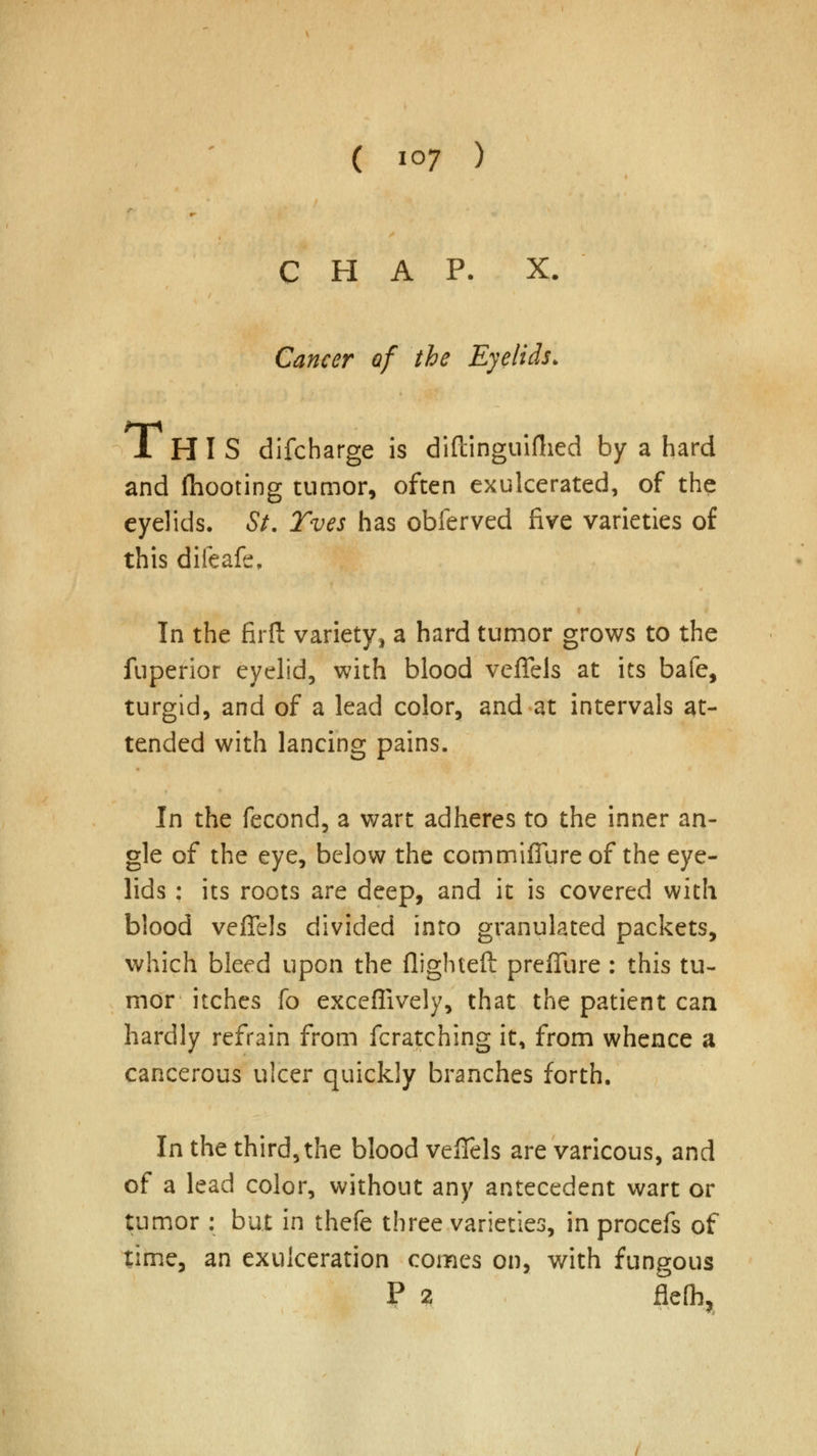 CHAP. X. Cancer of the Eyelids. XHIS difcharge is diftinguifhed by a hard and (hooting tumor, often exulcerated, of the eyelids. St. Tves has obferved five varieties of this difeafe, In the firft variety, a hard tumor grows to the fuperior eyelid, with blood veffels at its bafe, turgid, and of a lead color, and at intervals at- tended with lancing pains. In the fecond, a wart adheres to the inner an- gle of the eye, below the commiffure of the eye- lids : its roots are deep, and it is covered with blood veffels divided into granulated packets, which bleed upon the flighted preffure : this tu- mor itches fo exceffively, that the patient can hardly refrain from fcratching it, from whence a cancerous ulcer quickly branches forth. In the third, the blood veffels are varicous, and of a lead color, without any antecedent wart or tumor : but in thefe three varieties, in procefs of time, an exulceration comes on, with fungous P 2 flefli,