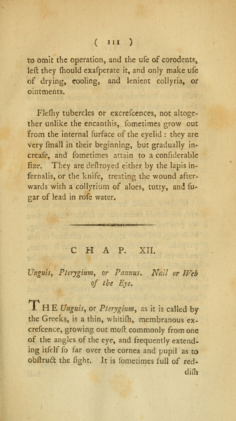 to omit the operation, and the ufe of corodents, left they flhould exafperate it, and only make ufe of drying, cooling, and lenient collyria, or ointments. Flefliy tubercles or excrefcences, not altoge- ther unlike the encanthis, fometimes grow out from the internal furface of the eyelid : they are very fmall in their beginning, but gradually in- creafe, and fometimes attain to a confiderable fize. They are deftroyed either by the lapis in- fernalis, or the knife, treating the wound after- wards with a collyrium of aloes, tutty, and fu^ gar of lead in rofe water. C H A P. XII. Unguis, Pterygium, or Pannus. Nail or Web of the Eye. 1 HE Unguis, or Pterygium, as it is called by the Greeks, is a thin, whitifh, membranous ex- crefcence, growing out moft commonly from one of the angles of the eye, and frequently extend- ing itfelf fo far over the cornea and pupil as to obftrud the fight. It is fometimes full of red- difli