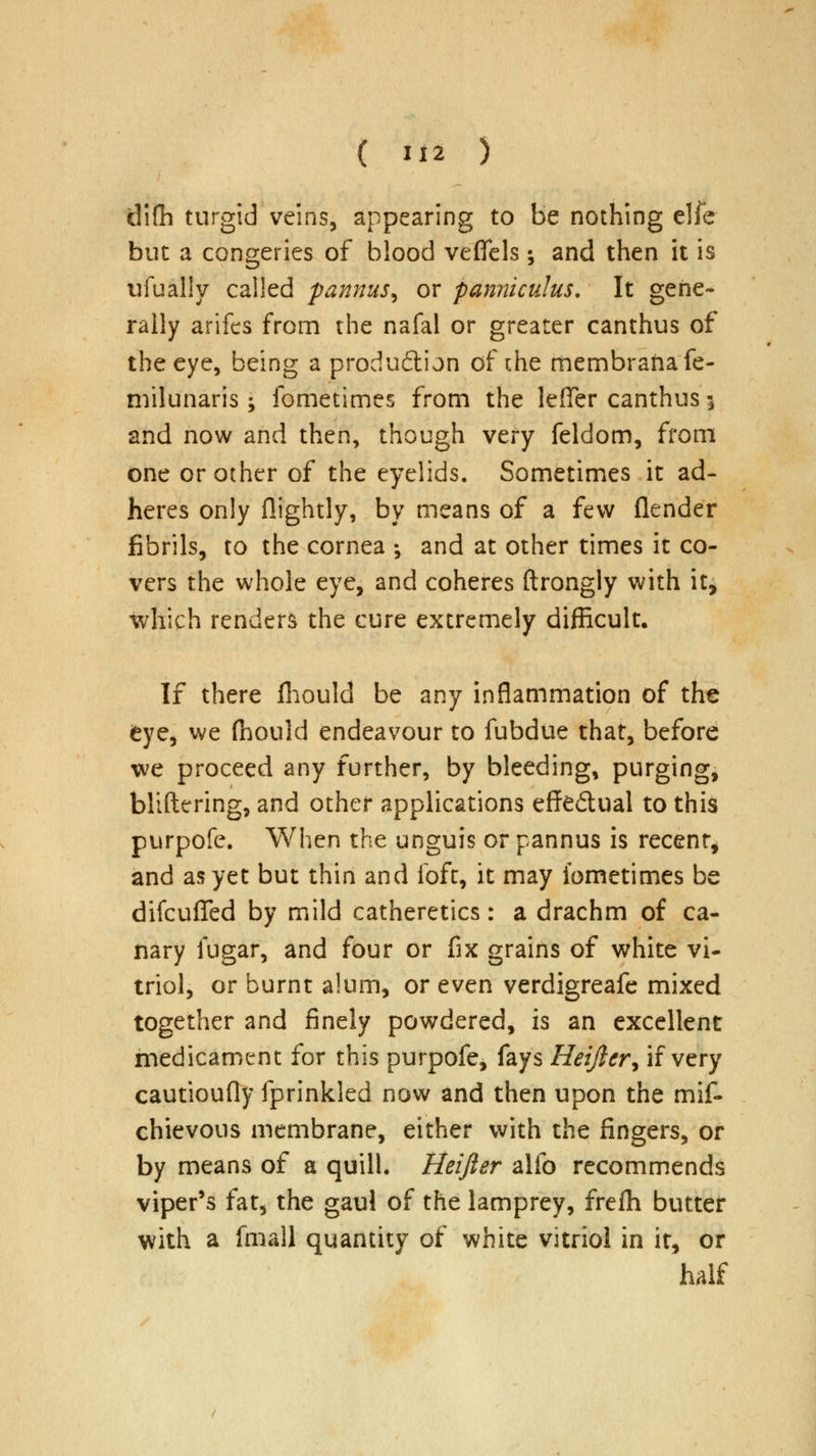 difh turgid veins, appearing to be nothing elfe but a congeries of blood veffels; and then it is ufually called pannus^ or panniculus. It gene- rally arifes from the nafal or greater canthus of the eye, being a produ&ijn of the membraiiafe- milunaris j fometimes from the lefier canthus \ and now and then, though very feldom, from one or other of the eyelids. Sometimes it ad- heres only {lightly, by means of a few (lender fibrils, to the cornea •, and at other times it co- vers the whole eye, and coheres ftrongly with it, which renders the cure extremely difficult. If there fliould be any inflammation of the eye, we fhould endeavour to fubdue that, before we proceed any further, by bleeding, purging, bliftering, and other applications effe&ual to this purpofe. When the unguis or pannus is recent, and as yet but thin and foft, it may fometimes be difcufied by mild catheretics: a drachm of ca- nary fugar, and four or fax grains of white vi- triol, or burnt alum, or even verdigreafe mixed together and finely powdered, is an excellent medicament for this purpofe, fays Heiftcr, if very cautioufly fprinkled now and then upon the mif- chievous membrane, either with the fingers, or by means of a quill. Heifter alio recommends viper's fat, the gaul of the lamprey, frefh butter with a fmall quantity of white vitriol in it, or half