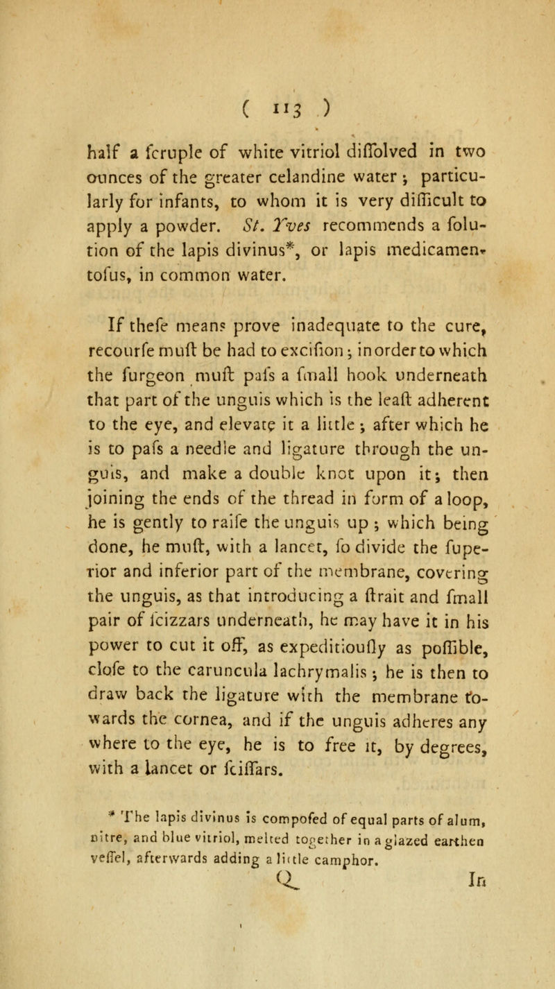 half a fcruple of white vitriol difiblved in two ounces of the greater celandine water •, particu- larly for infants, to whom it is very difficult to apply a powder. St. Yves recommends a folu- tion of the lapis divinus*, or lapis medicament tofus, in common water. If thefe mean? prove inadequate to the cure, recourfemuft be had toexcifion^ in order to which the furgeon mull pais a fmall hook underneath that part of the unguis which is the leaft adherent to the eye, and elevatp it a little ; after which he is to pafs a needle and ligature through the un- guis, and make a double knot upon it; then joining the ends of the thread in form of a loop, he is gently to raife the unguis up ; which being done, he muft, with a lancet, fo divide the fupe- rior and inferior part of the membrane, covering the unguis, as that introducing a ftrait and fmall pair of fcizzars underneath, he may have it in his power to cut it off, as expeditiously as poffible, clofe to the caruncula lachrymalis •, he is then to draw back the ligature with the membrane to- wards the cornea, and if the unguis adheres any where to the eye, he is to free it, by degrees, with a lancet or fciffars. * The lapis divinus is compofed of equal parts of alum, nitre, and blue vitriol, melted together in a glazed earthen veffel, afterwards adding a little camphor. Q. In