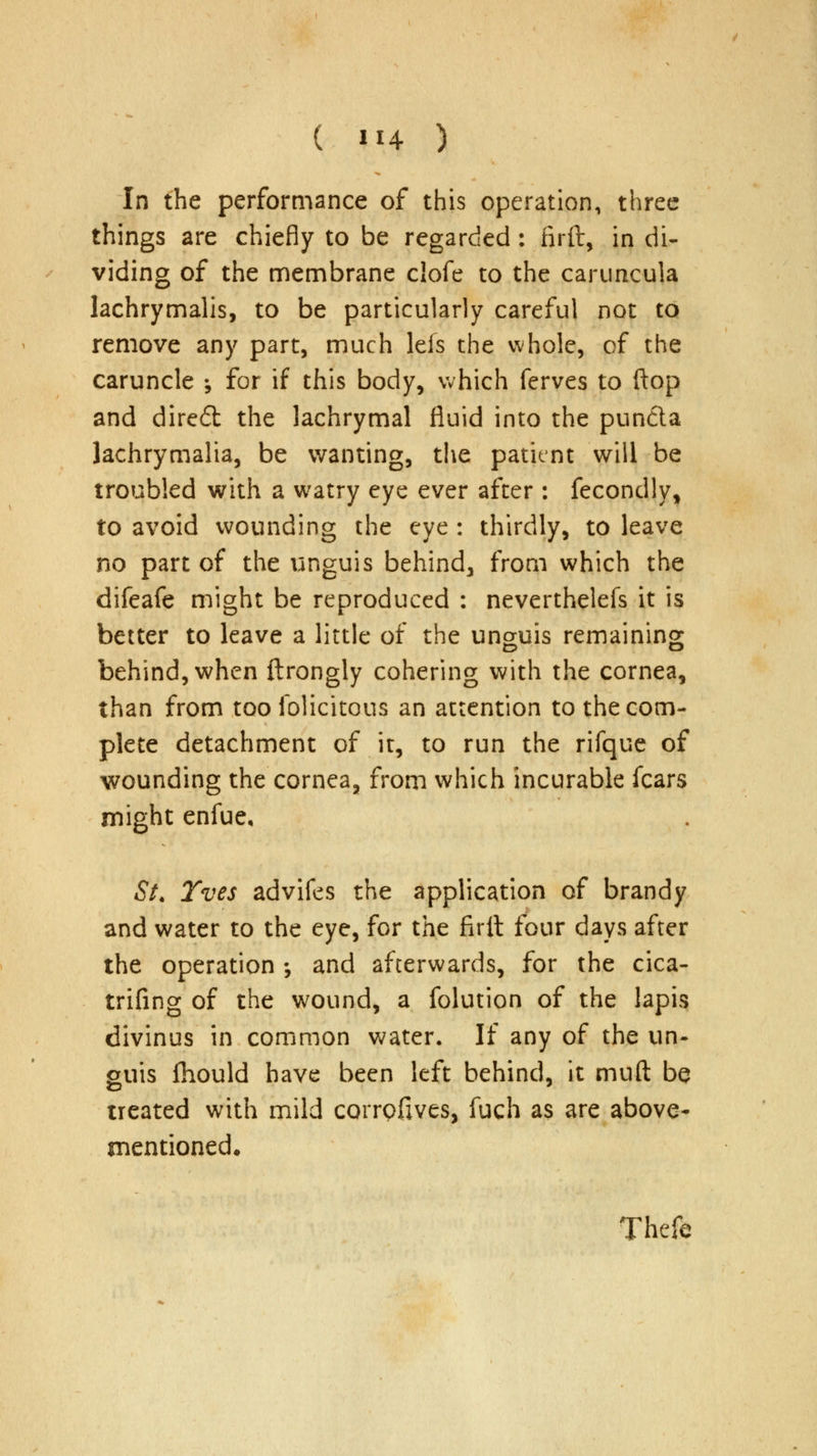 In the performance of this operation, three things are chiefly to be regarded : firft, in di- viding of the membrane clofe to the caruncula lachrymalis, to be particularly careful not to remove any part, much leis the whole, of the caruncle ; for if this body, which ferves to flop and dire6t the lachrymal fluid into the pun&a lachrymalia, be wanting, the patient will be troubled with a watry eye ever after : fecondly, to avoid wounding the eye : thirdly, to leave no part of the unguis behind, from which the difeafe might be reproduced : neverthelefs it is better to leave a little of the unguis remaining behind, when ftrongly cohering with the cornea, than from too folicitous an attention to the com- plete detachment of it, to run the rifque of wounding the cornea, from which incurable fears might enfue, St. Yves advifes the application of brandy and water to the eye, for the firit four days after the operation •, and afterwards, for the cica- trifing of the wound, a folution of the lapis divinus in common water. If any of the un- guis fhould have been left behind, it mud be treated with mild corrofives, fuch as are above- mentioned. Thefe