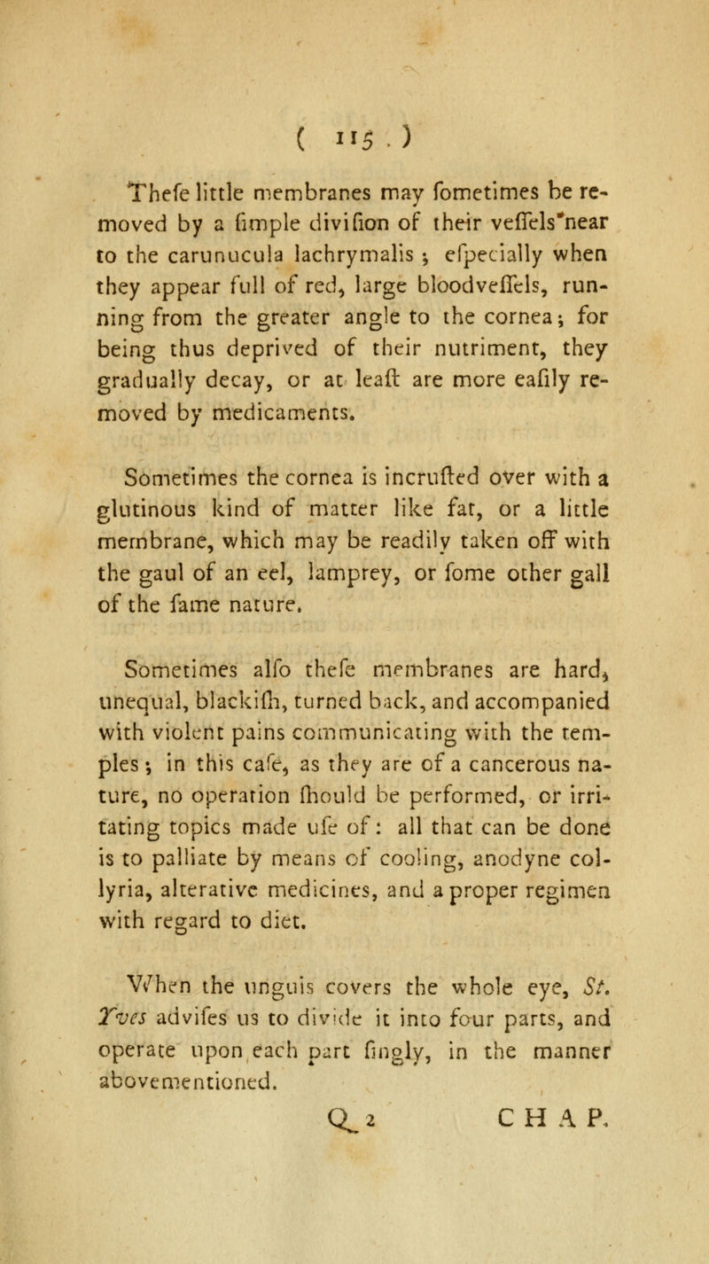 Thefe little membranes may fometimes be re- moved by a fimple divifion of their veficls#near to the carunucula lachrymalis •, efpecially when they appear full of red, large bloodveffels, run- ning from the greater angle to the cornea; for being thus deprived of their nutriment, they gradually decay, or at leaft are more eafily re- moved by medicaments. Sometimes the cornea is incrufted over with a glutinous kind of matter like fat, or a little membrane, which may be readily taken off with the gaul of an eel, lamprey, or fome other gall of the fame nature. Sometimes alio thefe membranes are hard, unequal, blackilh, turned back, and accompanied with violent pains communicating with the tem- ples •, in this cafe, as they are of a cancerous na- ture, no operation fhould be performed, or ivti* tating topics made ufe of: all that can be done is to palliate by means of cooling, anodyne col- lyria, alterative medicines, and a proper regimen with regard to diet. When the unguis covers the whole eye, St. Tves advifes us to divide it into four parts, and operate upon each part fingly, in the manner abovementioned. Q^ 2 CHAP,