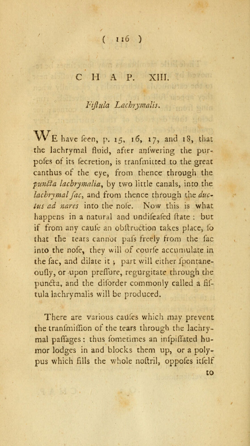 C H A P. XIII. Fijlula Lachrymalis. VV E have feen, p. 15, 16, 17, and 18, that the lachrymal fluid, after aniwering the pur- pofes of its fecretion, is transmitted to the great canthus of the eye, from thence through the fun&a lacbrymalia, by two little canals, into the lachrymal fac^ and from thence through the duc- tus ad nares into the nofe. Now this is what happens in a natural and undifeafed ftate : but if from any caule an obftruction takes place, fo that the tears cannot pafs freely from the fac into the nofe, they will of courfe accumulate in the fac, and dilate it -> part will either fpontane- oufly, or upon prefiure, regurgitate through the punfta, and the diforder commonly called a fif- tula lachrymalis will be produced. There are various caiiies which may prevent the tranfmiffion of the tears through the lachry- mal paflfages: thus fometimes an infpiflated hu- mor lodges in and blocks them up, or a poly- pus which fills the whole noftril, oppofes itfelf