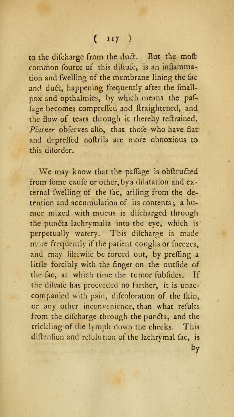 to the difcharge from the duft. But the moft common fource of this difeafe, is an inflamma- tion and iwelling of the membrane lining the fac and dud, happening frequently after the fmall- pox and opthalmies, by which means the paf- iage becomes compreffed and ftraightened, and the flow of tears through it thereby reftrained. Plainer obferves alio, that thofe who have flat and deprefifed noftrils are more obnoxious to this diforder. We may know that the pafifage is obftru&ed from fome caufe or other, by a dilatation and ex- ternal fwelling of the fac, arifing from the de- tention and accumulation of its contents; a hu- mor mixed with mucus is difcharged through the punfta lachrymaiia into the eye, which is perpetually watery. This difcharge is made more frequently if the patient coughs or fneezes, and may likewife be forced out, by preffing a little forcibly with the finger on the outfide of the fac, at which time the tumor fubfides. If the difeafe has proceeded no farther, it is unac- companied with pain, difcoloration of the fkin, or any other inconvenience, than what refults from the difcharge through the pun&a, and the trickling of the lymph down the cheeks. This diftcnfion and refolut.on of the lachrymal fac, is by