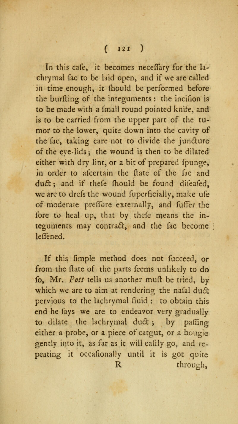 Tn this cafe, it becomes neceflary for the la- chrymal fac to be laid open, and if we are called in time enough, it fhould be performed before the burfting of the integuments: the incifion is to be made with a fmall round pointed knife, and is to be carried from the upper part of the tu- mor to the lower, quite down into the cavity of the fac, taking care not to divide the jun&ure of the eye-lids; the wound is then to be dilated either with dry lint, or a bit of prepared fpunge, in order to afcertain the ftate of the fac and du£t; and if thefe fhould be found difeafed, we are to drefs the wound fuperficially, make ufe of moderate preffure externally, and fufifer the fore to heal up, that by thefe means the in- teguments may contrad, and the fac become leffened. If this fimple method does not fucceed, or from the ftate of the parts feems unlikely to do fo, Mr. Pott tells us another muft be tried, by which we are to aim at rendering the nafal du£t pervious to the lachrymal fluid : to obtain this end he fays we are to endeavor very gradually to dilate the lachrymal dudt ; by paffing either a probe, or a piece of catgut, or a bougie gently into it, as far as it will eafily go, and re- peating it occafionally until it is got quite R through,