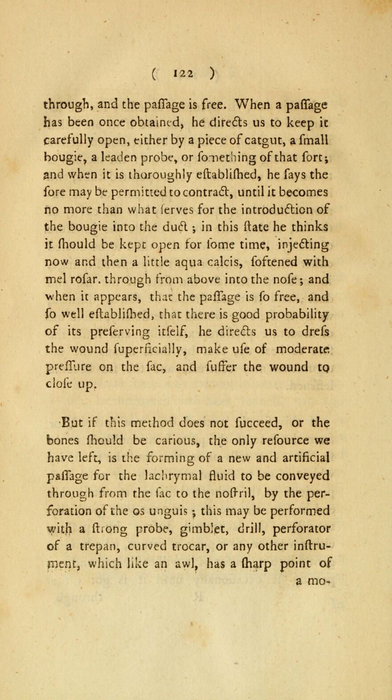 through, and the paflage is free. When a paflage has been once obtained, he dire£h us to keep it carefully open, either by a piece of catgut, a fmali bougie, a leaden probe, or fornething of that fort; and when it is thoroughly eftabliflied, he fays the fore may be permitted to contract, until it becomes no more than what ferves for the introduction of the bougie into the du6l •, in this ftate he thinks it fhould be kept open for fome time, inje&ing now and then a little aqua calcis, foftened with mel rofar. through from above into the nofe; and when it appears, that the paflage is fo free, and fo well eftablifhed, that there is good probability of its preferving itfeif, he direfts us to drefs the wound fuperncially, make ufe of moderate: prefilire on the fac, and fuffer the wound tQ clofe up. But if this method does not fucceed, or the bones fhould be carious, the only refource we have left, is the forming of a new and artificial paflage for the lachrymal fluid to be conveyed through from the fac to the noftril, by the per- foration of the os unguis •, this may be performed with a ftiong probe, gimbiet, drill, perforator of a trepan, curved trocar, or any other inftru- tnait, which like an awl, has a (harp point of a mo-
