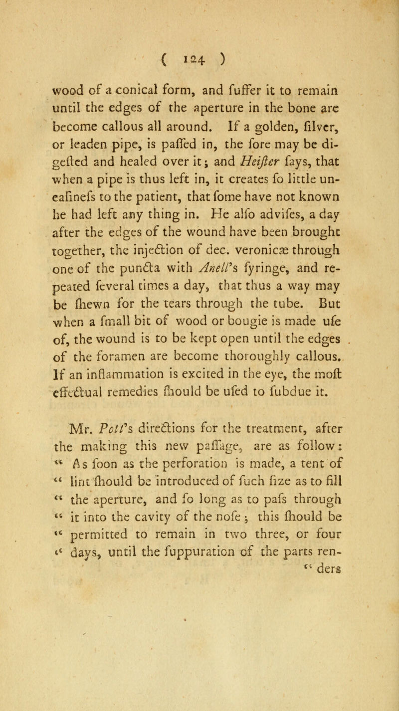 wood of a conical form, and fuffer it to remain until the edges of the aperture in the bone are become callous all around. If a golden, filvcr, or leaden pipe, is pafled in, the fore may be di- geftcd and healed over it j and Heifier fays, that when a pipe is thus left in, it creates fo little un- eafinefs to the patient, that fome have not known he had left any thing in. He alfo advifes, a day after the edges of the wound have been brought together, the injedtion of dec. veronicas through one of the punfta with AneW% fyringe, and re- peated feveral times a day, that thus a way may be fliewn for the tears through the tube. But when a fmall bit of wood or bougie is made ufe of, the wound is to be kept open until the edges of the foramen are become thoroughly callous. If an inflammation is excited in the eye, the moft effectual remedies iliould be ufed to fubdue it. Mr. PctTs direftions for the treatment, after the making this new paffage, are as follow; As foon as the perforation is made, a tent of lint fliould be introduced of fuch (ize as to fill the aperture, and fo long as to pafs through it into the cavity of the nofe ^ this fhould be permitted to remain in two three, or four days, until the fuppuration of the parts ren- c; ders