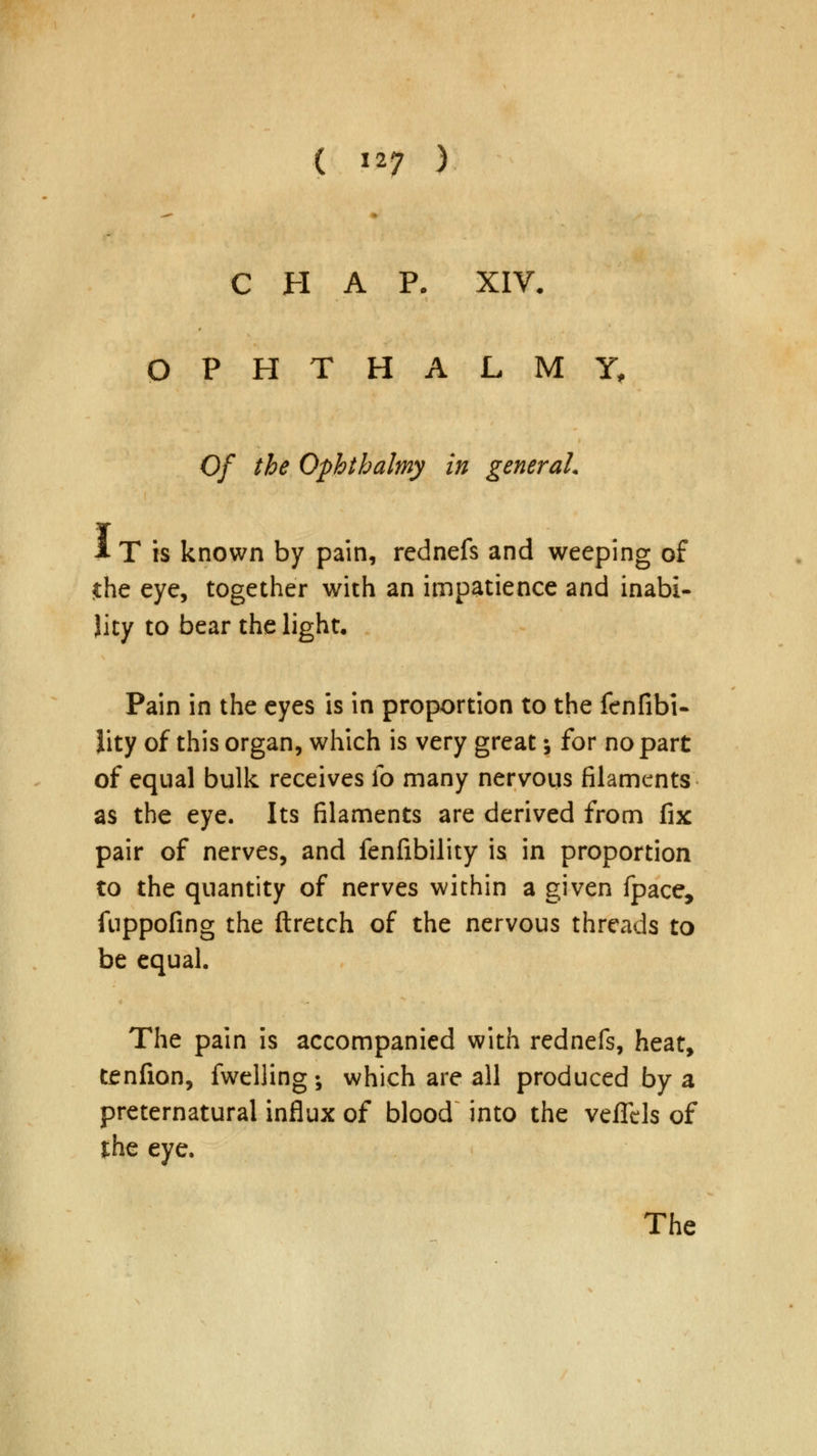 —• CHAP. XIV. OPHTHALMY, Of the Ophthalmy in general. i T is known by pain, rednefs and weeping of the eye, together with an impatience and inabi- lity to bear the light. Pain in the eyes is in proportion to the fenfibi- iity of this organ, which is very great; for no part of equal bulk receives Co many nervous filaments as the eye. Its filaments are derived from fix pair of nerves, and fenfibility is in proportion to the quantity of nerves within a given fpace, fnppofing the ftretch of the nervous threads to be equal. The pain is accompanied with rednefs, heat, tenfion, fwelling; which are all produced by a preternatural influx of blood into the veflcls of the eye. The