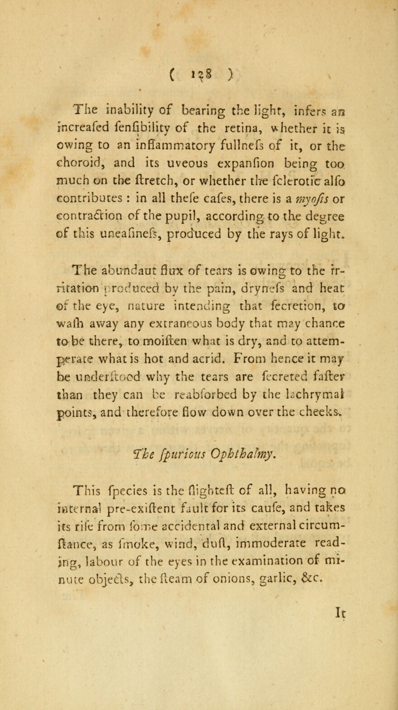 ( 1*8 ) The inability of bearing the light, infers an rncreafed fenfibility of the retina, whether it is owing to an inflammatory fullnefs of it, or the choroid, and its uveous expanfion being too much on the ftretch, or whether the fclcrotfcalfo contributes : in all thefe cafes, there is a myqfis or contraction of the pupil, according to the degree of this uneafinefi, produced by the rays of light. The abundant flux of tears is owing to the rr- riration produced by the pain, drynefs and heat ©f the eye, nature intending that fecretion, to walh away any extraneous body that may chance to be there, to moiflen what is dry, and to attem- perace what is hot and acrid. From hence it may be underitood why the tears are fecreted falter than they can be reabforbed by the hchrymal points, and therefore flow down over the cheeks. tfbe fpirious Ophthafmy. This fpecies is the flighted of all, having no internal pre-exiftent fault for its caufe, and takes its rife from fome accidental and external circum- ftance, as fmoke, wind, duft, immoderate read- ing, labour of the eyes in the examination of mi- nute objects, the fleam of onions, garlic, &c. It