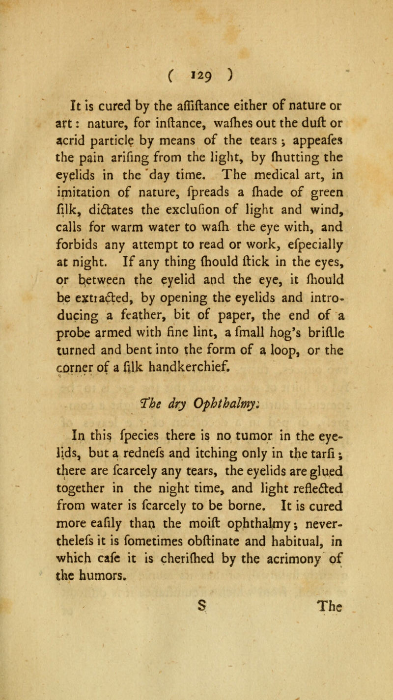 It is cured by the afliftance either of nature or art: nature, for inftance, waflies out the duft or acrid particl? by means of the tears; appeafes the pain arifing from the light, by fhutting the eyelids in the day time. The medical art, in imitation of nature, fpreads a fhade of green filk, didtates the exclufion of light and wind, calls for warm water to wafh the eye with, and forbids any attempt to read or work, efpecially at night. If any thing (hould ftick in the eyes, or between the eyelid and the eye, it fhould be extracted, by opening the eyelids and intro- ducing a feather, bit of paper, the end of a probe armed with fine lint, a fmall hog's bridle turned and bent into the form of a loop, or the corner of a filk handkerchief. The dry Ophthalmy: In thi§ fpecies there is no tumor in the eye- lids, but a rednefs and itching only in the tarfi; there are fcarcely any tears, the eyelids are glued together in the night time, and light reflected from water is fcarcely to be borne. It is cured more eafily than the moift ophthalmy; never- thelefs it is fometimes obftinate and habitual, in which cafe it is cherilhed by the acrimony of the humors. S The