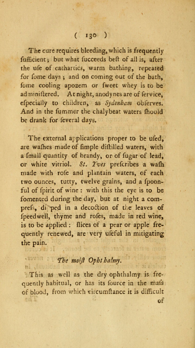 ( *3<> ) The cure requires bleeding, which is frequently fufficient; but what fucceeds beft of all is, after the ufe of cathartics, warm bathing, repeated for fome days ; and on coming out of the bath, fome cooling apozem or fweet whey is to be ad mi niftered. At night, anodynes are of fervice, efpecially to children^ as Sydenham obferves. And in the fummer the chalybeat waters Ihouid be drank for feveral days. The external applications proper to be ufed, are wafhes made of fimple diftilled waters, with a fmall quantity of brandy, or of fugar of lead, or white vitriol, St. Tves prefcribes a wafh made with rofe and plantain waters, of each two ounces, tutty, twelve grains, and a fpoon- ful of fpirit of wine : with this the eye is to be fomented during the day, but at night a com- prefs, di peel in a deco6tion of the leaves of fpeedwell, thyme and rofes, made in red wine, is to be applied : flices of a pear or apple fre- quently renewed, are very uleful in mitigating the pain. ^he tnoift Ophthalmy. This as well as the dry ophthalmy is fre- quently habitual, or has its fource in the mafs of blood, from which tircumftance it is difficult of