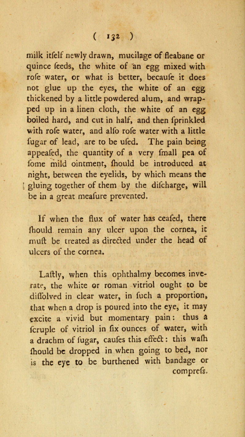milk itfelf newly drawn, mucilage of fleabane or quince feeds, the white of an egg mixed with rofe water, or what is better, becaufe it does not glue up the eyes, the white of an egg thickened by a little powdered alum, and wrap- ped up in a linen cloth, the white of an egg boiled hard, and cut in half, and then fprinkled with rofe water, and alfo rofe water with a little fugar of lead, are to be ufed. The pain being appeafed, the quantity of a very fmall pea of fome mild ointment, fhould be introduced at night, between the eyelids, by which means the [ gluing together of them by the difcharge, will be in a great meafure prevented. If when the flux of water has ceafed, there fhould remain any ulcer upon the cornea, it muft be treated as dire&ed under the head of ulcers of the cornea* Laftly, when this ophthalmy becomes inve- rate, the white or roman vitriol ought to be diflblved in clear water, in fuch a proportion, that when a drop is poured into the eye, it may excite a vivid but momentary pain: thus a fcruple of vitriol in fix ounces of water, with a drachm of fugar, caufes this effedt: this wa(h Ihould be dropped in when going to bed, nor is the eye to be burthened with bandage or comprefs,