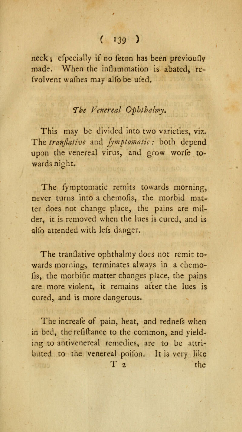 neck; efpecially if no feton has been previoufly made. When the inflammation is abated, re- fvolvent wafhes may alfobe ufed. The Venereal Ophthalmy. This may be divided into two varieties, viz. The tranjlative and fymptomatic: both depend upon the venereal virus, and grow worfe to- wards night. The fymptomatic remits towards morning, never turns into a chemofis, the morbid mat- ter does not change place, the pains are mil- der, it is removed when the lues is cured, and is alio attended with lefs danger. The tranflative ophthalmy does not remit to- wards morning, terminates always in a chemo- fis, the morbific matter changes piace, the pains are more violent, it remains after the lues is cured, and is more dangerous. The increafe of pain, heat, and rednefs when in bed, therefiftance to the common, and yield- ing to antivenereal remedies, are to be attri- buted to the venereal poiibn. It is very like T 2 the