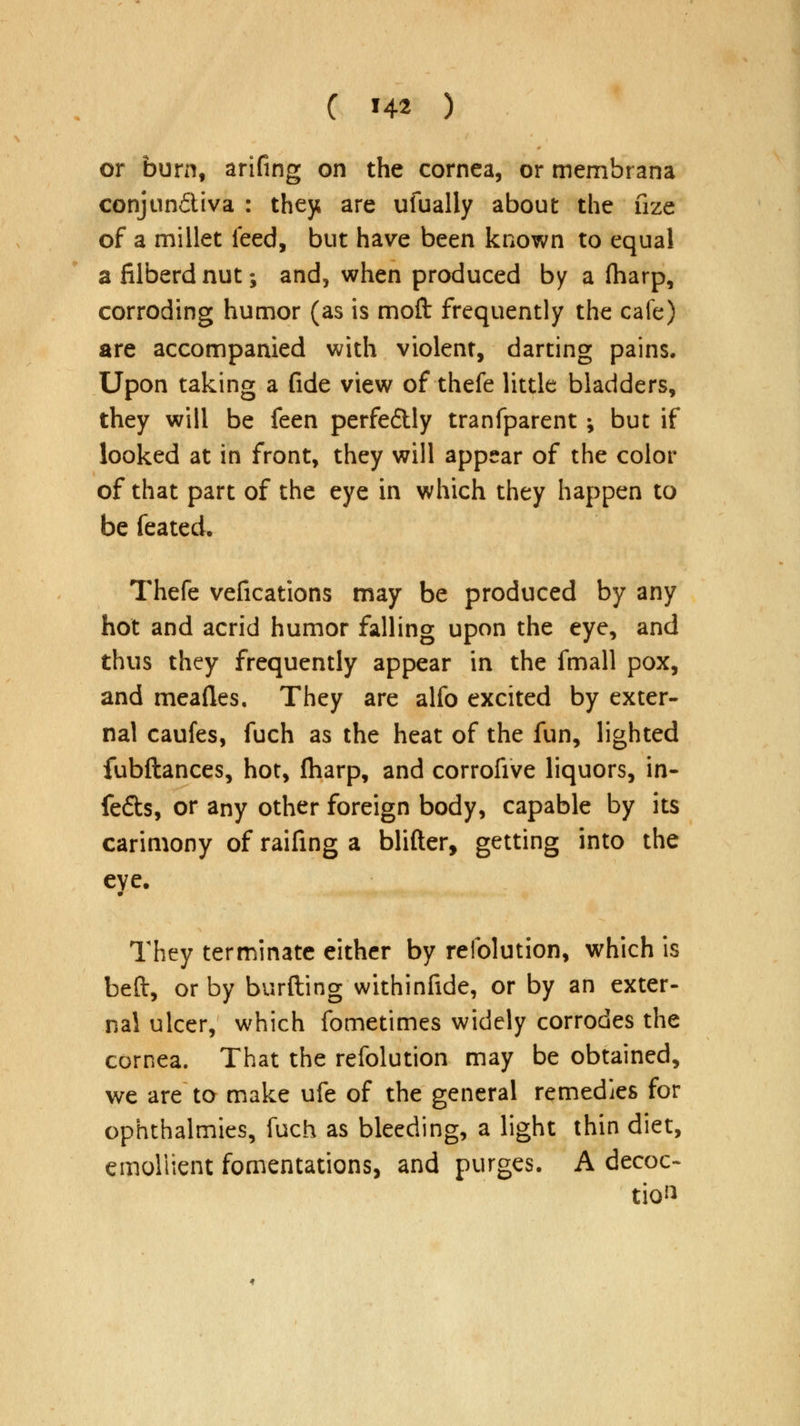 or burn, arifing on the cornea, or membrana conjun&iva : they are ufually about the fize of a millet feed, but have been known to equal a filberd nut; and, when produced by a {harp, corroding humor (as is moft frequently the cafe) are accompanied with violent, darting pains. Upon taking a fide view of thefe little bladders, they will be feen perfectly tranfparent ; but if looked at in front, they will appear of the color of that part of the eye in which they happen to be feated. Thefe vefications may be produced by any hot and acrid humor falling upon the eye, and thus they frequently appear in the fmall pox, and meaftes. They are alfo excited by exter- nal caufes, fuch as the heat of the fun, lighted fubftances, hot, fharp, and corrofive liquors, in- fers, or any other foreign body, capable by its carimony of raifing a blifter, getting into the eye. They terminate either by relblution, which is beft, or by burfting withinfide, or by an exter- nal ulcer, which fometimes widely corrodes the cornea. That the refolution may be obtained, we are to make ufe of the general remedies for ophthalmies, fuch as bleeding, a light thin diet, emoliient fomentations, and purges. A decoc- tion