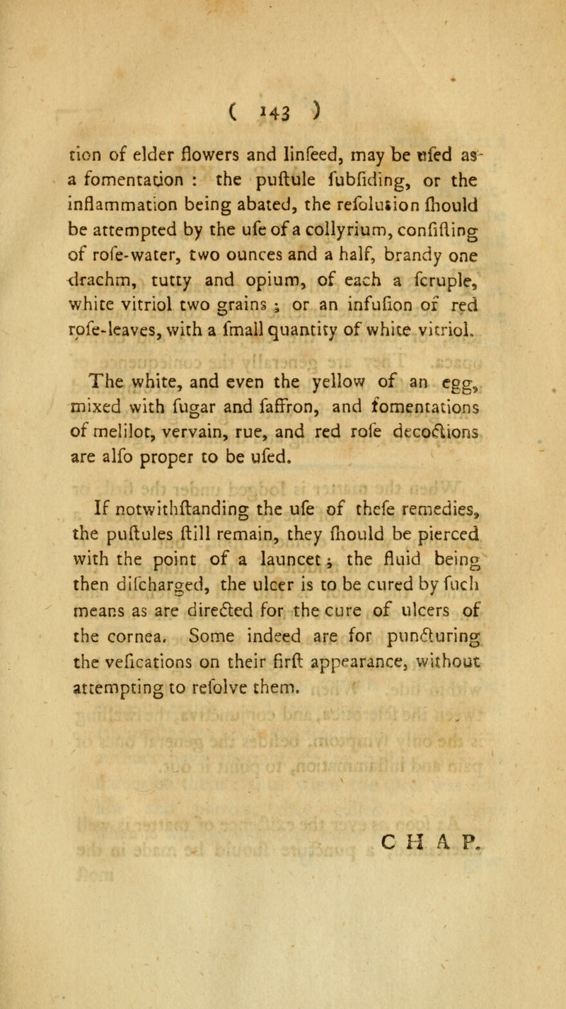 tion of elder flowers and linfeed, may be ufed as a fomentation : the puftule fubfiding, or the inflammation being abated, the refoluiion fhould be attempted by the ufe of a collyrium, confiding of rofe-water, two ounces and a half, brandy one drachm, tutty and opium, of each a fcruple, white vitriol two grains ; or an infufion of red rofe-leaves, with a fmall quantity of white vitriol. The white, and even the yellow of an cgg^ mixed with fugar and faffron, and fomentations of melilot, vervain, rue, and red rofe decodions are alfo proper to be ufed. If notwithftanding the ufe of thefe remedies, the puftules ftill remain, they fhould be pierced with the point of a launcet -9 the fluid being then difcharged, the ulcer is to be cured by fuch means as are directed for the cure of ulcers of the cornea. Some indeed are for punduring the vefications on their firft appearance, without attempting to refolve them. C H A P.