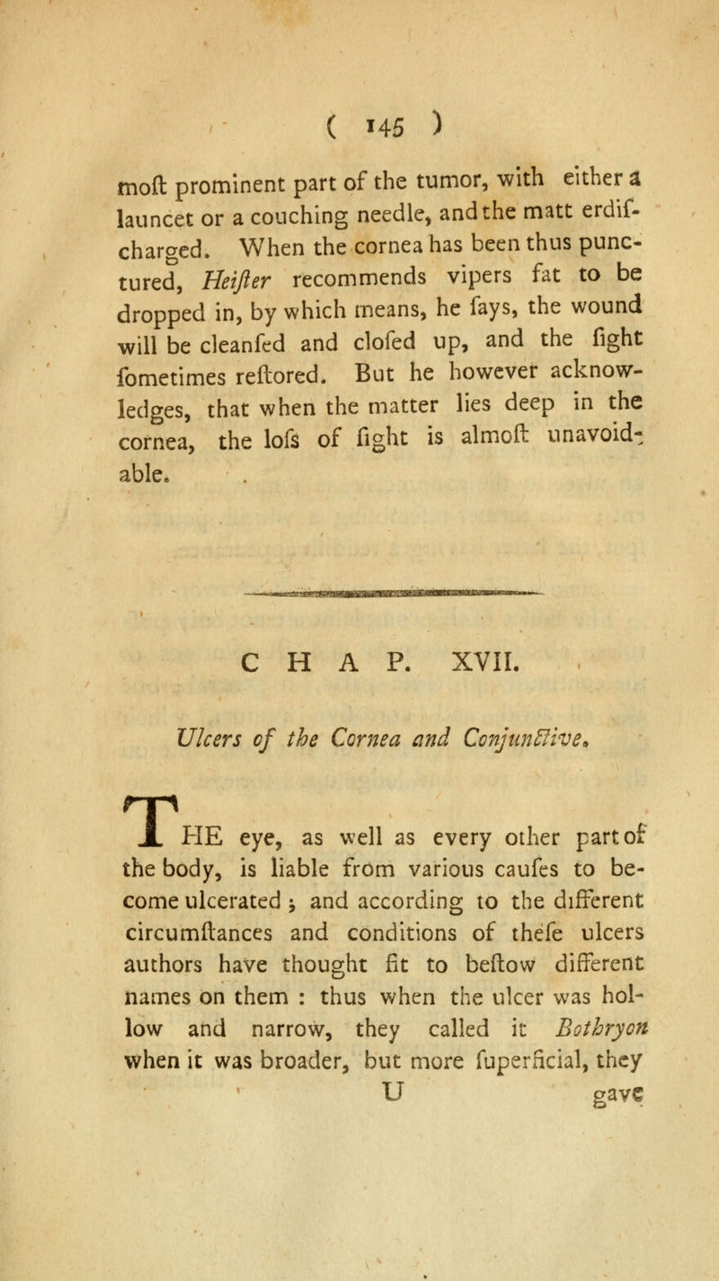 moft prominent part of the tumor, with either a launcet or a couching needle, and the matt erdif- charged. When the cornea has been thus punc- tured, Heifter recommends vipers fat to be dropped in, by which means, he fays, the wound will be cleanfed and clofed up, and the fight fometimes reftored. But he however acknow- ledges, that when the matter lies deep in the cornea, the lofs of fight is almoft unavoidt able. CHAP. XVII. Ulcers of the Cornea and ConjuntJive. T. HE eye, as well as every other part of the body, is liable from various caufes to be- come ulcerated ; and according to the different circumftances and conditions of thefe ulcers authors have thought fit to beftow different names on them : thus when the ulcer was hol- low and narrow, they called it Bothryon when it was broader, but more fuperficial, they U gave