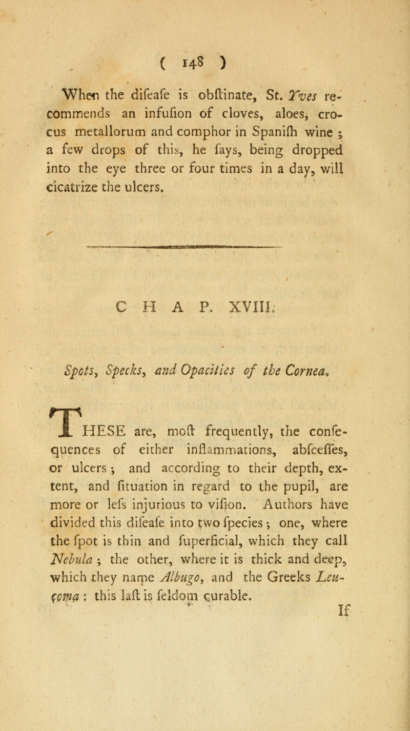 ( i4« ) When the difeafe is obftinate, St. Yves re- commends an infufion of cloves, aloes, cro- cus metallorum and comphor in Spanifh wine i a few drops of this, he fays, being dropped into the eye three or four times in a day, will cicatrize the ulcers. CHAP. XVIII Spots, Specks, and Opacities of the Cornea. JL HESE are, mod frequently, the confe- quences of either inflammations, abfceffes, or ulcers ; and according to their depth, ex- tent, and fituation in regard to the pupil, are more or lefs injurious to vifion. Authors have divided this difeafe into ^wofpecies; one, where the fpot is thin and fuperficial, which they call Nebula ; the other, where it is thick and deep, which they name Albugo, and the Greeks Leu- Wma : this laft is feldom curable. if