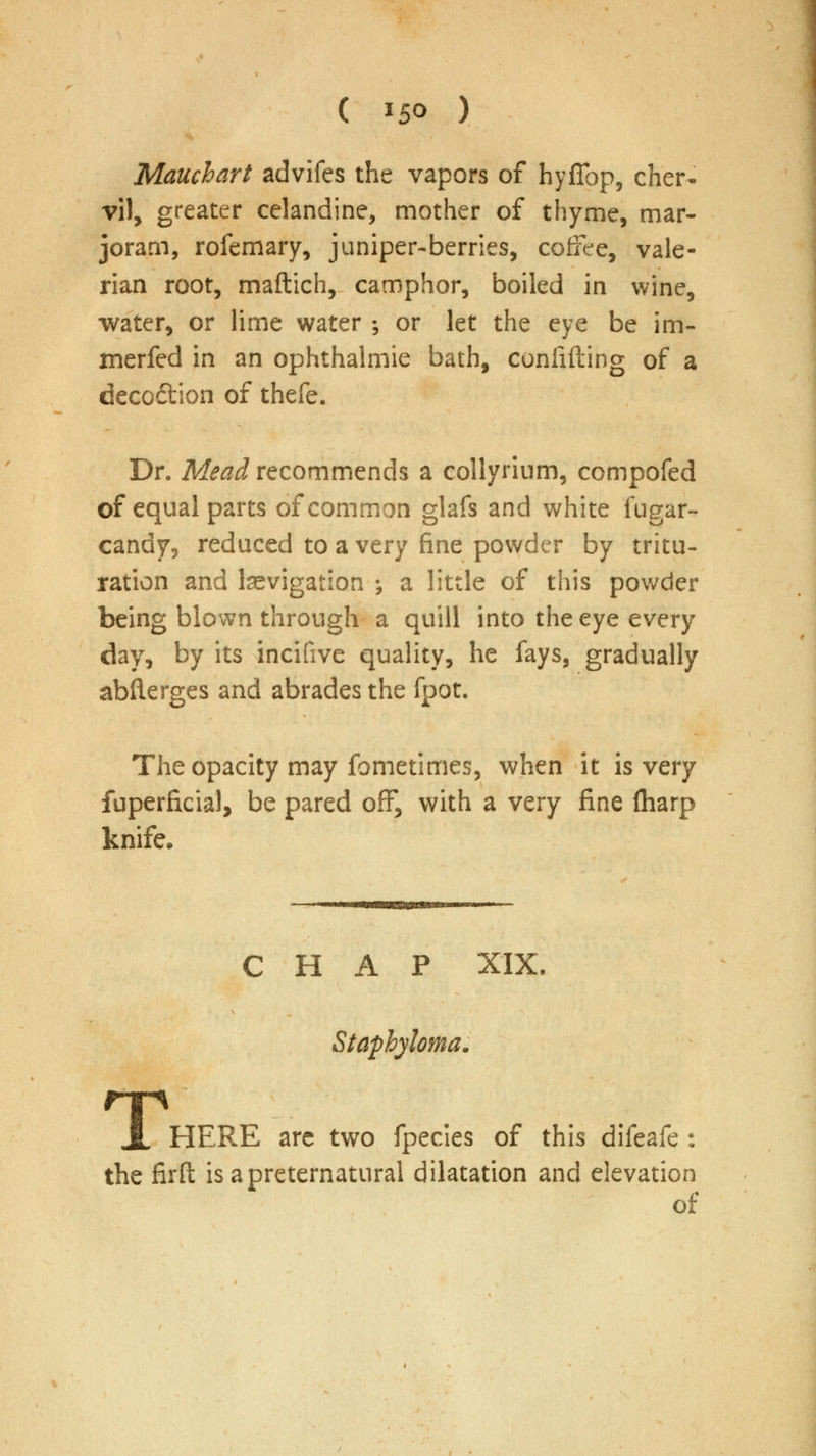 ( *5° ) Mauchart advifes the vapors of hyffop, cher- vil, greater celandine, mother of thyme, mar- joram, rofemary, juniper-berries, coffee, vale- rian root, maftich, camphor, boiled in wine, water, or lime water ; or let the eye be im- merfed in an ophthalmie bath, confiding of a deco&ion of thefe. Dr. Mead recommends a collyrium, compofed of equal parts of common glafs and white fugar- candy, reduced to a very fine powder by tritu- ration and kevigation ^ a little of this powder being blown through a quill into the eye every day, by its incifive quality, he fays, gradually abfterges and abrades the fpot. The opacity may fometimes, when it is very fuperficial, be pared off, with a very fine (harp knife. CHAP XIX. Staphyloma. T HERE arc two fpecies of this difeafe : the firfl: is a preternatural dilatation and elevation of