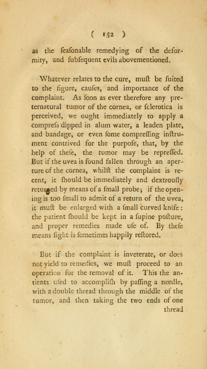 as the feafonable remedying of the defor* mity, and fubfequent evils abovementioned. Whatever relates to the cure, muft be fuited to the figure, caufes, and importance of the complaint. As foon as ever therefore any pre- ternatural tumor of the cornea, or fclerotica is perceived, we ought immediately to apply a comprefs dipped in alum water, a leaden plate, and bandage, or even fome compreffing inftru- ment contrived for the purpofe, that, by the help of thefe, the tumor may be reprefled. But if the uvea is found fallen through an aper- ture of the cornea, whilft the complaint is re- cent, it fhould be immediately and dextroufly retired by means of a fmall probe; if the open- ing is too fmall to admit of a return of the uvea, it muft be enlarged with a fmall curved knife: the patient fhould be kept in a fupine pofture, and proper remedies made ufe of. By thefe means fight is fometimes happily reftored. But if the complaint is inveterate, or does not yield to remedies, we muft proceed to an operation for the removal of it. This the an- tients uied to accornplifh by pafling a needle, with a double thread through the middle of the tumor, and then taking the two ends of one thread