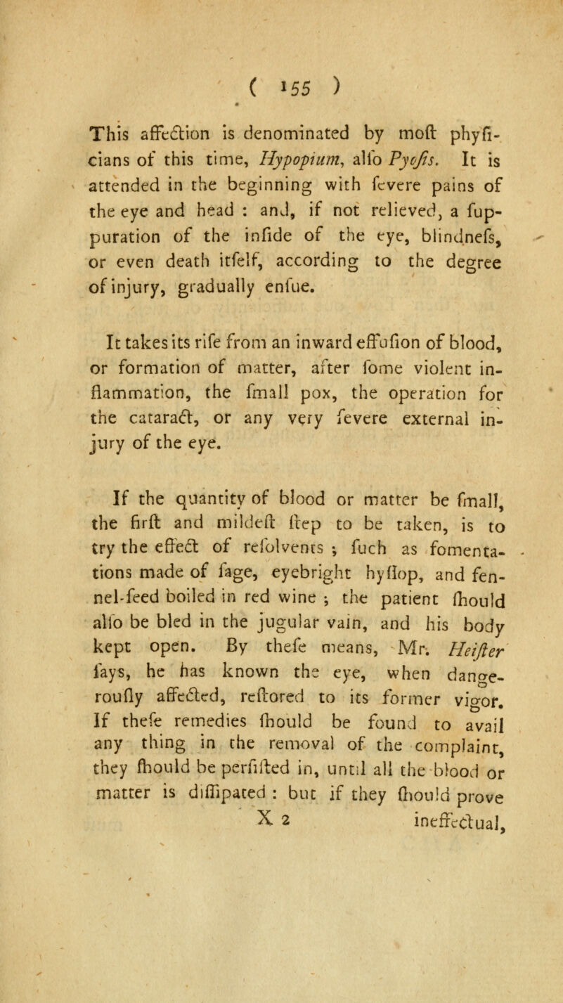 This affedtion is denominated by moft phyfi- cians of this time, Hypopium, alio Pyofis. It is attended in the beginning with fcvere pains of the eye and head : and, if not relieved, a fup- puration of the infide of the eye, blindnefs, or even death itfelf, according to the degree of injury, gradually enfue. It takes its rife from an inward effufion of blood, or formation of matter, after fome violent in- flammation, the fmall pox, the operation for the cataraft, or any very fevere external in- jury of the eye. If the quantity of blood or matter be fmall, the firft and mildeft ftep to be taken, is to try the cffedl of refolvents ; fuch as fomenta- tions made of fage, eyebright hyflop, and fen- nel-feed boiled in red wine ; the patient fhould alio be bled in the jugular vain, and his body kept open. By thefe means, Mr. Heifter fays, he has known the eye, when dano-e- roufly affefted, reftored to its former vio-or. If thefe remedies Ihould be found to avail any thing in the removal of the complaint, they fhould be perfifted in, until all the blood or matter is diffipated : but if they (hould prove X 2 ineffectual,