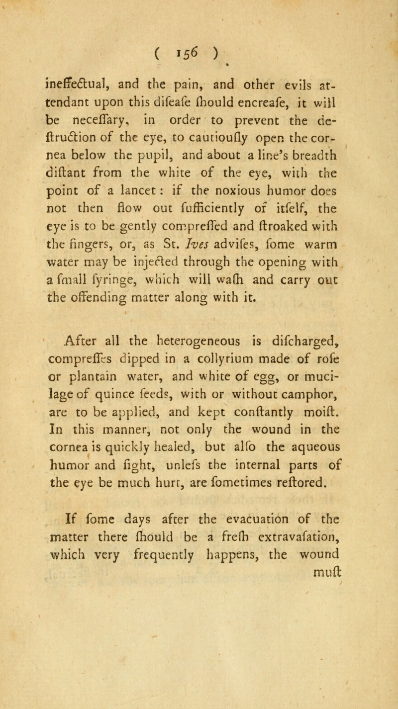 ( »56 ) ineffe&ual, and the pain, and other evils at- tendant upon this difeafe fhould encreafe, it will be necefiary, in order to prevent the de- ftruction of the eye, to cautioufly open the cor- nea below the pupil, and about a line's breadth diftant from the white of the eye, with the point of a lancet: if the noxious humor does not then flow out fufficiently of itfelf, the eye is to be gently compreffed and ftroaked with the fingers, or, as St. Ives advifes, fome warm water may be injected through the opening with afmall fyringe, which will wafh and carry out the offending matter along with it. After all the heterogeneous is difcharged, compreflcs dipped in a collyrium made of rofe or plantain water, and white of egg, or muci- lage of quince feeds, with or without camphor, are to be applied, and kept conftantly moid. In this manner, not only the wound in the cornea is quickly heaied, but alfo the aqueous humor and fight, unlefs the internal parts of the eye be much hurt, are fometimes reftored. If fome days after the evacuation of the matter there fhould be a freih extravafation, which very frequently happens, the wound mud