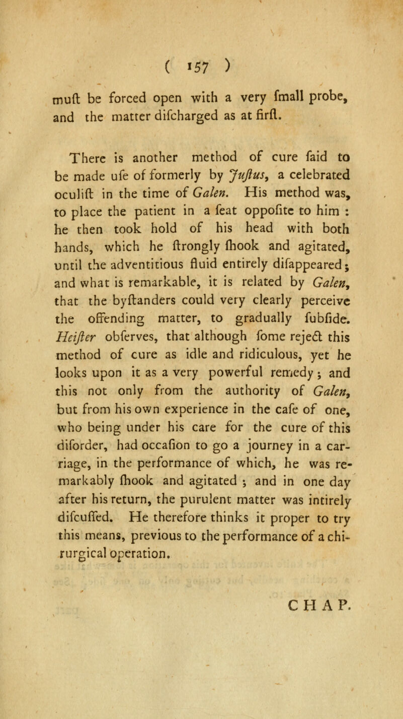 ( *57 > muft be forced open with a very fmall probe, and the matter difcharged as at firfl. There is another method of cure faid to be made ufe of formerly by Jujlus, a celebrated oculift in the time of Galen. His method was, to place the patient in a feat oppofitc to him : he then took hold of his head with both hands, which he ftrongly {hook and agitated, until the adventitious fluid entirely difappeared; and what is remarkable, it is related by Galen* that the byftanders could very clearly perceive the offending matter, to gradually fubfide. Heifter obferves, that although fome rejed this method of cure as idle and ridiculous, yet he looks upon it as a very powerful remedy ; and this not only from the authority of Galen, but from his own experience in the cafe of one, who being under his care for the cure of this diforder, had occafion to go a journey in a car- riage, in the performance of which, he was re- markably (hook and agitated ; and in one day after his return, the purulent matter was intirely difcuffed. He therefore thinks it proper to try this means, previous to the performance of a chi- rurgical operation.