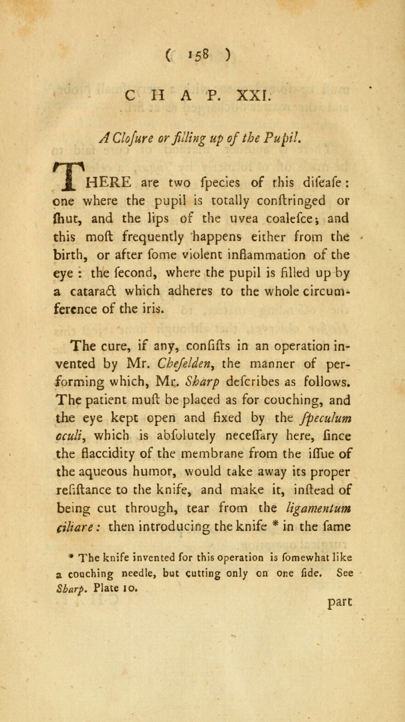 ( *58 ) C H A P. XXL A Clofure or filling up of the Pupil. JL HERE are two fpecies of this difeafe: one where the pupil is totally conftringed or {hut, and the lips of the uvea coalefce-, and this moft frequently happens either from the birth, or after fome violent inflammation of the eye : the fecond, where the pupil is filled up by a catarad which adheres to the whole circum- ference of the iris. The cure, if any, confifts in an operation in- vented by Mr. Chefelden^ the manner of per- forming which, Mr. Sharp defcribes as follows. The patient muft be placed as for couching, and the eye kept open and fixed by the fpeculum cculi, which is abfolutely neceflary here, fince the flaccidity of the membrane from the iffue of the aqueous humor, would take away its proper refiftance to the knife, and make it, inftead of being cut through, tear from the ligamentum ciliare: then introducing the knife * in the fame * The knife invented for this operation is fomewhat like a couching needle, but cutting only on one fide. See Sharp. Plate 10. part