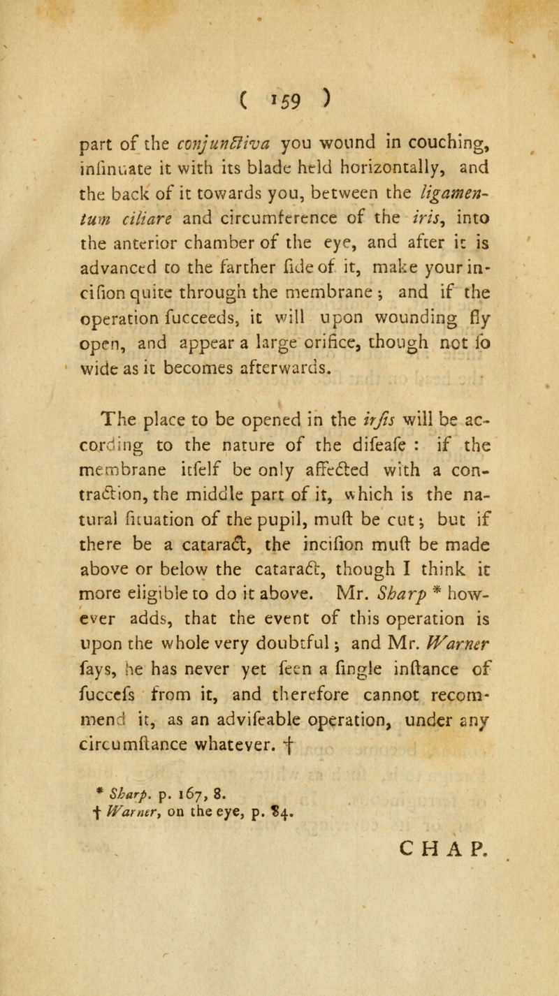 ( *59 ) part of the conjunftiva you wound in couching, iniinuate it with its blade held horizontally, and the back of it towards you, between the iigamen- turn ciltare and circumference of the iris9 into the anterior chamber of the eye, and after it is advanced to the farther fide of it, make your in- cifion quite through the membrane ; and if the operation fucceeds, it will upon wounding fiy open, and appear a large orifice, though not fo wide as it becomes afterwards. The place to be opened in the irfis will be ac- cording to the nature of the difeafe : if the membrane itfelf be only affedicd with a con- traction, the middle part of it, which is the na- tural fituation of the pupil, muft be cut; but if there be a cataradl, the incifion muft be made above or below the cataraft, though I think it more eligible to do it above. Mr. Sharp * how- ever adds, that the event of this operation is upon the whole very doubtful; and Mr. Warner fays, he has never yet feen a fingle inftance of fuccefs from it, and therefore cannot recom- mend it, as an advifeable operation, under any circumftance whatever. *f * Sharp, p. 167, 8. f Warner, on the eye, p. $4.