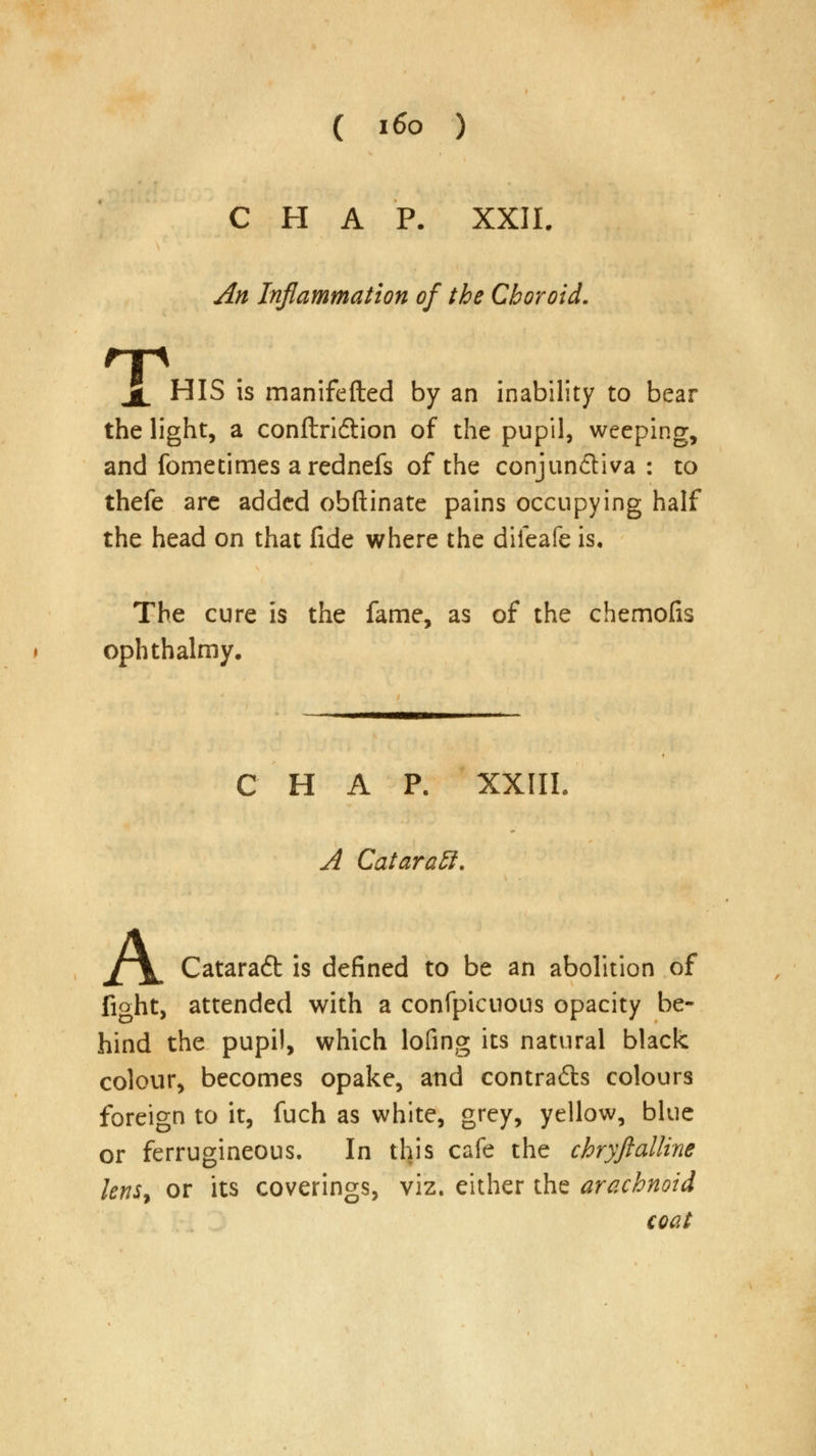 CHAP. XXII. An Inflammation of the Choroid. T X HIS is manifefted by an inability to bear the light, a conftridtion of the pupil, weeping, and fometimes arednefs of the conjunctiva : to thefe arc added obftinate pains occupying half the head on that fide where the diieafe is. The cure is the fame, as of the chemofis ophthalmy. CHAP. XXIII. A Cataraff. jfX Cataraft is defined to be an abolition of fight, attended with a confpicuous opacity be- hind the pupil, which lofing its natural black colour, becomes opake, and contrails colours foreign to it, fuch as white, grey, yellow, blue or ferrugineous. In this cafe the chryftalline lenSy or its coverings, viz. either the arachnoid coat