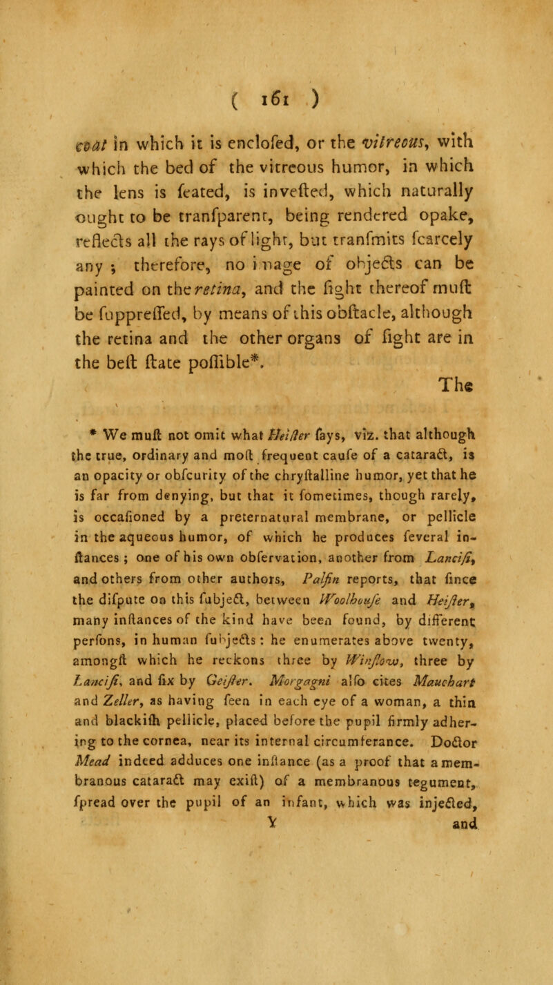 a>dt in which it is enclofed, or the vitreous, with which the bed of the vitreous humor, in which the lens is feated, is inverted, which naturally ought to be tranfparenr, being rendered opake, reflects all the rays of lighr, but tranfmits fcarcely any •, therefore, no i nage of objects can be painted on the retina, and the fight thereof rnuft be fupprelTed, by means of thisobftacle, although the retina and the other organs of fight are in the bell ftate poflible*. The # We rnuft not omit what tleider fays, viz. that although the true, ordinary and mod frequent caufe of a cataract, is an opacity or obfeurity of the chryftalline humor, yet that he is far from denying, but that it fornedmes, though rarely, is occafioned by a preternatural membrane, or pellicle in the aqueous humor, of which he produces feveral in- ftances ; one of his own obfervation, another from Lancifi% and others from other authors, Palfin reports, that fince the difpute on this fubjeel, between IVoolhou/e and Heifter9 many inftances of the kind have been found, by different perfons, in human fubje&s: he enumerates above twenty, amongft which he reckons three by Winfiow, three by Laadfi, and fix by Geijier. Morgagni alfo cites Mauehart and Zeller, as having (tan in each eye of a woman, a thin and blackifh pellicle, placed before the pupil firmly adher- ing to the cornea, near its internal circumferance. Do&or Mead indeed adduces one inltance (as a proof that a mem- branous cataratt may exift) of a membranous tegument, fpread over the pupil of an infant, which was injecled, V and