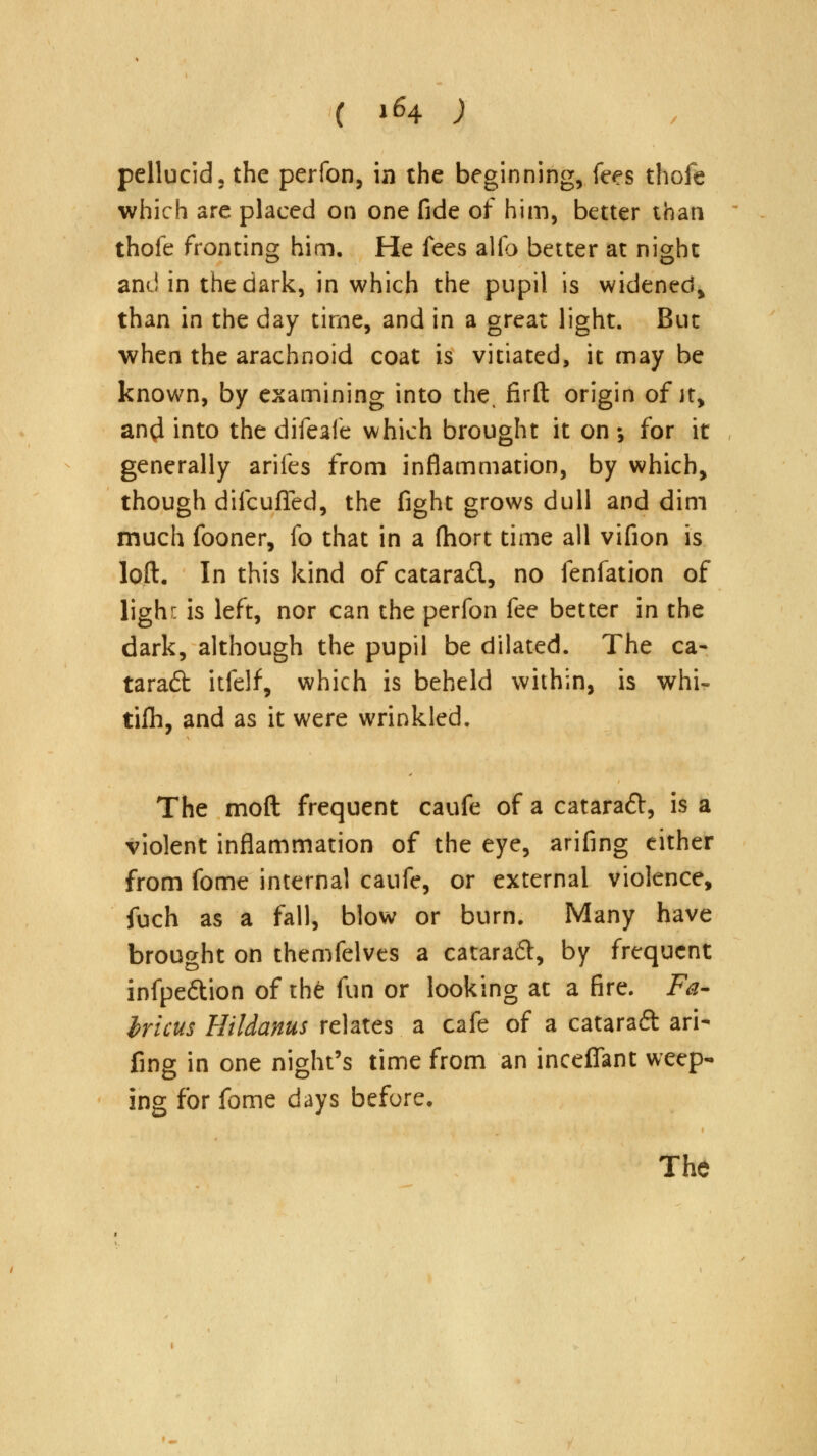 pellucid, the perfon, in the beginning, fees thofe which are placed on one fide of him, better than thofe fronting him. He fees alfo better at night ami in the dark, in which the pupil is widened, than in the day time, and in a great light. But when the arachnoid coat is vitiated, it may be known, by examining into the, firft origin of it, and into the difeafe which brought it on ; for it generally arifes from inflammation, by which, though difcufled, the fight grows dull and dim much fooner, fo that in a fhort time all vifion is loft. In this kind of catarad, no fenfation of lighc is left, nor can the perfon fee better in the dark, although the pupil be dilated. The ca- tarad itfelf, which is beheld within, is whi- tilh, and as it were wrinkled. The moft frequent caufe of a catarad, is a violent inflammation of the eye, arifing either from fome internal caufe, or external violence, fuch as a fall, blow or burn. Many have brought on themfelves a catarad, by frequent infpedion of th£ fun or looking at a fire. Fa- bricus Hildanus relates a cafe of a catarad ari- fing in one night's time from an inceffant weep- ing for fome days before. The