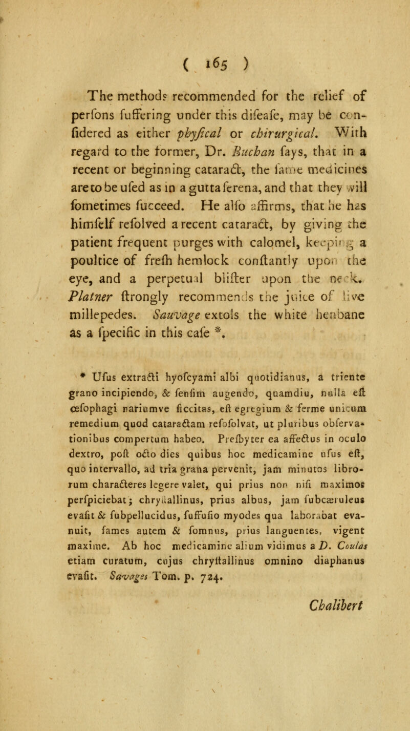 The methods recommended for the relief of perfons fuffering under this difeafe, may be cen- fidered as either phyjical or chirurgicaL With regard to the former, Dr. Buchan fays, that in a recent or beginning cataradt, the fame medicines aretobeufed asm aguttaferena, and that they ,vill fometimes fucceed. He alio affirms, that he tas himfelf refolved a recent catara<5t, by giving the patient frequent purges with calomel, foeepu g a poultice of frefh hemlock constantly upo. khd eye, and a perpetual blifter upon the ne k. Plainer ftrongly recommends the juice of live millepedes. Sauvage extols the white henbane as a fpecific in this cafe *. # Ufus extradti hyofcyami albi quotidianus, a triente grano incipiendo, & fenfim augendo, quamdiu, nulla eft cefophagi rarinmve ficcitas, eft egregium & ferme unicum remedium quod cataraclam refofolvat, utpluribus obferva^ tionibus compertum habeo. Prefbyter ea affe&us in oculo dextro, pofl: o&o dies quibus hoc medicamine ufus eft, quo intervallo, ad tria grana pervenit, jam minutos libro- rum chara&eres legere valet, qui prius nop nifi maxirnos perfpiciebat; chryuallinus, prius albus, jam fubcaeiuleu* evafit & fubpellucidus, fufFufio myodes qua laborabat eva- nuit, fames autem & fomnus, prius languentes, vigent maxime. Ab hoc medicamine alium vidimus a 2). Coulas etiam curatum, enjus chryitallinus omnino diaphanus evafit. Savages Tom. p. 724. Chalibert