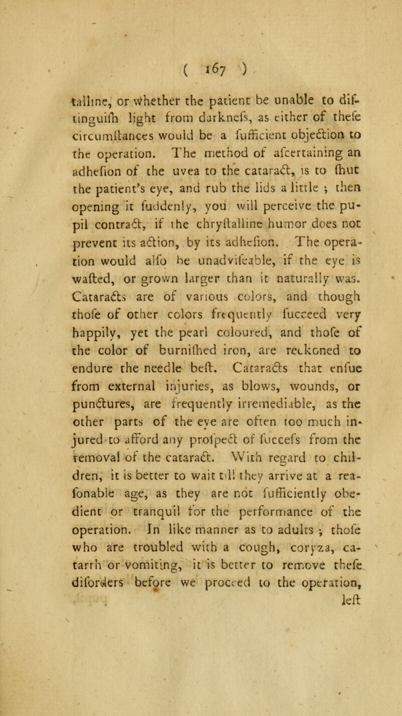 talhne, or whether the patient be unable to dif- tinguifn light from darknefs, as cither of thefe circumltances would be a fufficient objection to the operation. The method of ascertaining an adhefion of the uvea to the cataract, is to (hut the patient's eye, and rub the lids a little \ then opening it Suddenly, you will perceive the pu- pil contra6t, if ihe chryftalline humor does not prevent its a&ion, by its adhefion. The opera- tion would alfo be unadvifeable, if the eye is wafted, or grown larger than it naturally was, Catara&s are of various colors, and though thofe of other colors frequently Succeed very happily, yet the pearl coloured, and thofe of the color of burnifhed iron, are reckoned to endure the needle beft. Catara&s that enfuc from external injuries, as blows, wounds, or pundtures, are frequently irremediable, as the other parts of the eye are often too much in- jured to afford any prolpeft of fuccefs from the removal of the cataract. With regard to chil- dren, it is better to wait tit! they arrive at a rea- sonable age, as they are not Sufficiently obe- dient or tranquil for the performance of the operation. In like manner as to adults ; thofe who are troubled with a cough, coryza, ca- tarrh or vomiting, it is better to remove thefe. dilbrc4ers before we proceed to the operation, left