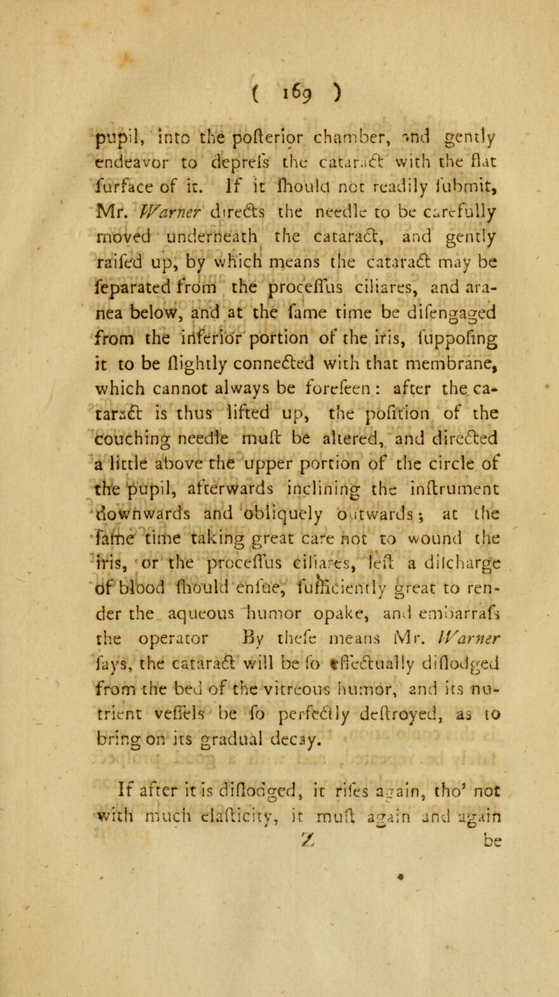 pupil, into the pofteripr chamber, ruicl gently endeavor to deprels the catanfft with the flat furface of it. If it fhoulcl not readily fubmit, Mr. Warner directs the needle to be carefully moved underneath the cataract, and gently raifed up, by which means the cataradt may be feparated from the procefllis ciliares, and ara- nea below, and at the fame time be difengaged from the inferior portion of the iris, fuppofmg it to be (lightly conne&ed with that membrane, which cannot always be forefeen : after the ca* tarsft is thus lifted up, the pofition of the couching needle muit be altered, and directed a little above the upper portion of the circle of the pupil, afterwards inclining the inftrument downwards and obliquely outwards; at the ■fatne time taking great care not to wound the iris, or the procefTus ciliares, left a dilcharge of blood fhould enfue, fumciemly great to ren- der the aqueous humor opake, and emoarrafs the operator By thefe means Mr. Warner fays, the cataraft will be fo *fFe(5tual!y diflodged from the bed of the vitreous humor, and its nu- trient veflels be fo perfectly deftroyed, as to bring on its gradual decay. If after it is diflodged, it rifes Again, tho' not with much elafticitv, it muft again and agsrrfi Z be