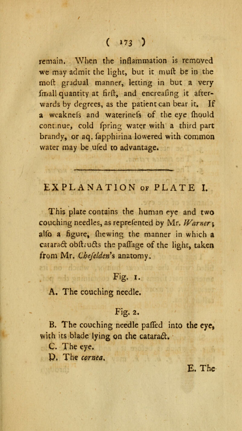 remain. When the inflammation is removed we may admit the light, but it muft be in the mod gradual manner, letting in but a very fmall quantity at firft, and encreafing it after- wards by degrees, as the patient can bear it. If a wcaknefs and waterineis of the eye fhould continue, cold fpring water with a third part brandy, or aq. fapphirina lowered with common water may be ufed to advantage. EXPLANATION of PLATE L This plate contains the human eye and two couching needles, as reprefented by Mr. Warner \ alfo a figure, (hewing the manner in which a catara6t obftai&s the paffage of the light, taken from Mr. Chefelden's anatomy, Fig. I. A. The couching needle. Fig. 2. B. The couching needle palled into the eye, with its blade lying on the cataraft. C. The eye. P, The cornea, E. The