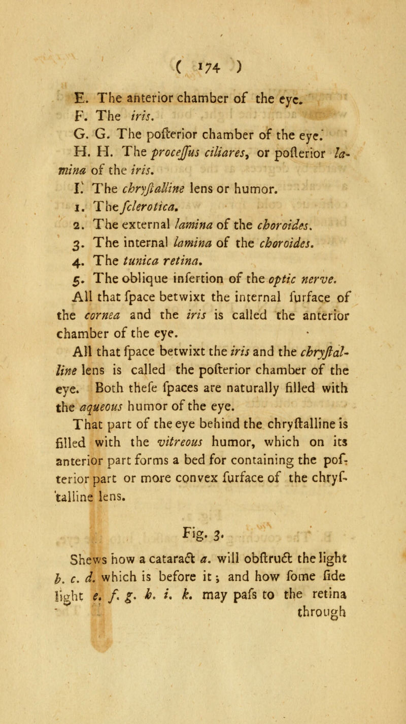 ( *74 ) E. The anterior chamber of the eye. F. The iris, G. G. The pofterior chamber of the eye. H. H. The procejfus ciliares, or poflerior la- mina of the iris. V. The chryftalline lens or humor. i. Thefclerotica. 2. The external lamina of the choroides. 3. The internal lamina of the choroides. 4. The tunica retina. 5. The oblique infertion of the optic nerve. All that fpace betwixt the internal furface of the cornea and the iris is called the anterior chamber of the eye. All that fpace betwixt the iris and the chryftal- line lens is called the pofterior chamber of the eye. Both thefe fpaces are naturally filled with the aqueous humor of the eye. That part of the eye behind the chryftalline is filled with the vitreous humor, which on its anterior part forms a bed for containing the pof- terior part or more convex furface of the chryf- talline lens. Fig. 3* Shews how a cataract a. will obftru£t the light b. c. d. which is before it •, and how fome fide light e. /« g* h. i. k. may pafs to the retina through