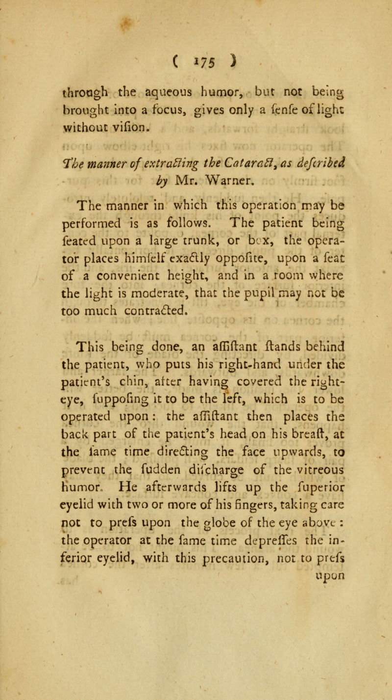 through the aqueous humor, but not being brought into a focus, gives only a fenfe of light without vifion. tfhe manner of extracting the CataraB^as defcribed by Mr. Warner. The manner in which this operation may be performed is as follows. The patient being feated upon a large trunk, or box, the opera- tor places himfelf exactly oppofite, upon a feat of a convenient height, and in a room where the light is moderate, that the pupil may not be too much contracted. This being done, an affiflant Hands behind the patient, who puts his right-hand under the patient's chin, after having covered the right- eye, fuppofing it to be the left, which is to be operated upon: the affiftant then places the back part of the patient's head on his breaft, at the lame time directing the face upwards, to prevent the fudden discharge of the vitreous humor, He afterwards lifts up the fuperior eyelid with two or more of his fingers, taking care not to prefs upon the globe of the eye above : the operator at the fame time deprefles the in- ferior eyelid, with this precaution, not to prefs upon