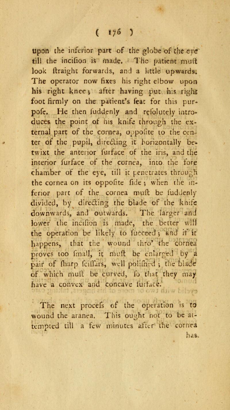 ( 1*1 ) Upon the inferior part of the globe of the eye till the incifion ft made. The patient muft look ftraight forwards, and a little upwards. The operator now fixes his right elbow upon his right knee; after having put his right foot firmly on the patient's feat for this pur* pofe. He then Suddenly and refolutely intro- duces the point of his knife through the ex- ternal part of the cornea, oppofite to the cen- ter of the pupil, directing it horizontally be* twixt the anterior furface of the iris, and the interior furface of the cornea, into the fore chamber of the eye, till it penetrates through the cornea on its oppofite fide \ when the in- ferior part of the cornea muft be fuddenly divided, by directing the blade of the knife downwards, and outwards* The larger and lower the incifion is made, the better will the operation be likely to fucceed ; 'and if it happens, that the wound 111:0' the cornea proves too fmall, it muft be enlarged by a pair of (harp fciflurs, well polifhrd •, the blade of which muit be curved, to mat they may have a convex and concave furface. The next procefs of the operation is to wound the aranea. This ought not to be-at- tempted till a few minutes after the cornea ha*.