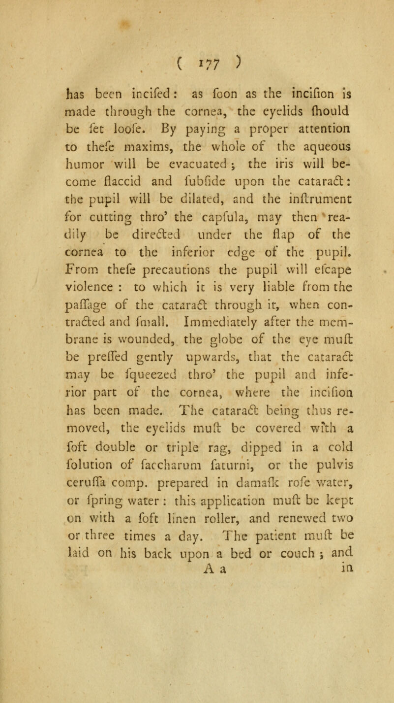 ( *?7 ) has been incifed: as foon as the incifion is made through the cornea, the eyelids (hould be let loofe. By paying a proper attention to thefe maxims, the whole of the aqueous humor will be evacuated ; the iris will be- come flaccid and fubfide upon the catarad: the pupil will be dilated, and the inftrument for cutting thro' the capiula, may then rea- dily be directed under the flap of the cornea to the inferior edge of the pupil. From thefe precautions the pupil will efcape violence : to which it is very liable from the paflage of the cataradl through it, when con- traded and fmall. Immediately after the mem- brane is wounded, the globe of the eye muffc be prefled gently upwards, that the catara6t may be fqueezed thro5 the pupil and infe- rior part of the cornea, where the incifion has been made. The cataradt being thus re- moved, the eyelids muft be covered with a foft double or triple rag, dipped in a cold folution of faccharum faturni, or the pulvis ceruffa comp. prepared in damafk rofe water, or fpring water : this application muft be kept on with a foft linen roller, and renewed two or three times a day. The patient muft be laid on his back upon a bed or couch \ and A a in