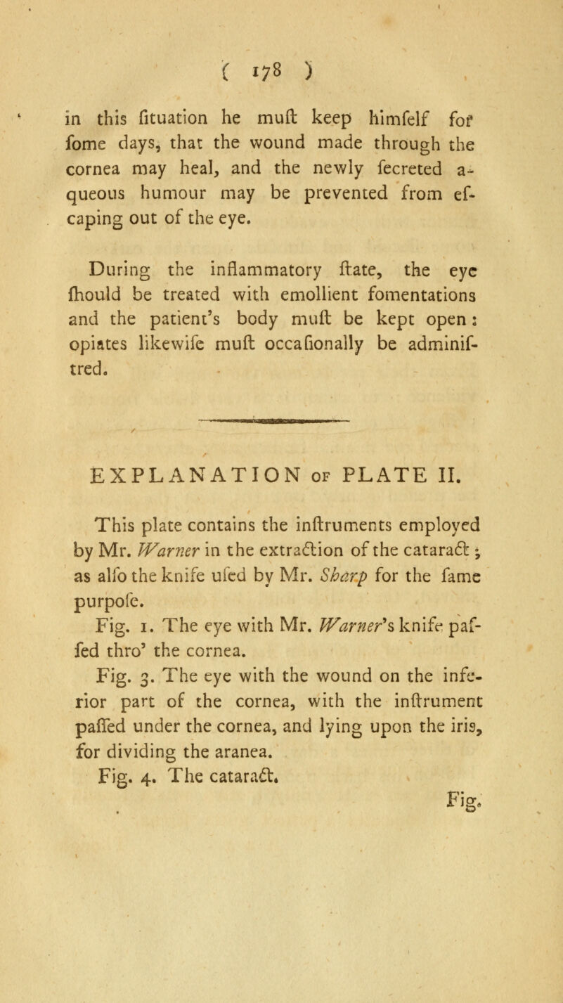 in this fituation he mud keep himfelf fof fome days, that the wound made through the cornea may heal, and the newly fecreted a- queous humour may be prevented from ef* caping out of the eye. During the inflammatory ftate, the eye fhould be treated with emollient fomentations and the patient's body muft be kept open: opiates like wife muft occafionally be adminif- tred. EXPLANATION of PLATE II. This plate contains the inftruments employed by Mr. Warner in the extraction of the cataraft • as alfo the knife ufed by Mr. Sharp for the fame purpofe. Fig. 1. The eye with Mr. Warner's knife paf- fed thro5 the cornea. Fig. 3. The eye with the wound on the infe- rior part of the cornea, with the inftrument pafled under the cornea, and lying upon the iris, for dividing the aranea. Fig. 4. The cataract* Fig.